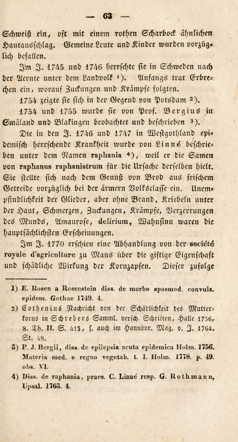 ©dttoeig ein, oft tritt einem rotf;en ©d;arbocf ähnlichen £autatt£fd>(ag. ©erneute £eute unt) hinter tourten oorjüg* Ud) befaßen. 3'm 3. 1745 unt 1746 f>errfd>te fte in ©djtoeten nad> ter lernte unter tem ßantootF *)♦ 5Jnfarig£ trat Grrbre= d;en ein, worauf Jucfungen unt Krämpfe folgten. 1754 geigte fte ftcf> in ter ©egent oott ^otdtarn 1 2). 1754 unt 1755 tourte fte oott ^)rof. 23ergiuS in ©mälant unt 23(aFingen beobachtet unt befdjrieben 3). £)ic in tcn 3. 1746 unt 1747 in 2Beftgot()(ant epi* temifrf) f;errfd>ente ^ranFf;eit tourte oott £ittne befrf>rie* ben unter tem tarnen raphania 4), toeit er tie ©amen oon raphanus raphanistrum für tie Urfadje terfefben f;ieft. ©ie fießte jtdt nad) tem ©ettuf oon 23rot au3 frifdjem ©etreite oor|üg(id> bei ter ärntern VoffScfafle ein. Unem* ppnt(id)Feit ter ©tieter, aber ol>ne Vrattb, Ji'riebeltt unter ter #aut, ©djmerzett, 3utfmtgen, Krämpfe, Verzerrungen tc£ 93?untä, $tmaurofe, delirium, 2öahnftmt waren tie f;auptfäd;tid)ilen ©rfd>einungcn. 3m 3- 1770 erfd)ien eine 5tbf;antfung oon ter societe royale dagrioulture zu 9)?an£ über tie giftige ©igenfdjaft unt fd;ättid)e SBirfung ter itornzapfen. SDiefer gufoCge 1) E. Rosen a Rosenstein disa. de morbo spasmod. convuls. epidera. Gothae 1749. 4. 2) @otf)enin$ SRacbricbt »on ter ©chäMicbfeit teä 9)?utter= fontö in ©cfcreberö ©amtrß. rerfd). ©Triften, |>aße 1756, 8. &b. II. 413, f. auch im £annörr. $ttag. o. 3. 1764. ©t. 49. 3) P. J. Bergii, diss. de epilepsia acuta epidemica Holm. 175(5. Materia med. e regno vegetab. t. I. Holm. 1778. p. 49. obs. VI. 4) Diss. de raphania, praes. C. Lome rcsp. G. Rothmann,