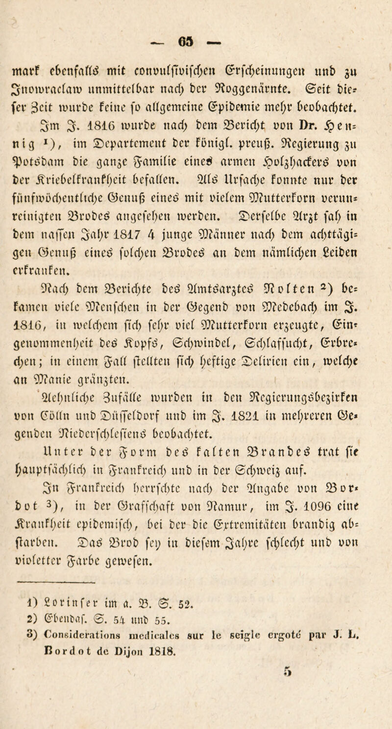 warf ebenfalls mit convulju>ifd;en Grrfd;einungen unb gu Snomraclatv unmittelbar nacf> bcr 9?oggcnärnte. ©eit tie- fer Beit mürbe feine fo allgemeine Qrpibemie mel;r beobachtet. 3m 3. 1816 mürbe nad; bem 25erid;t non Dr. Sptw- nig *), im ^Departement ber Fönigl. preujj. Regierung 511 *pot£bam bie gange 5*amilte eine$ armen £olgl;acFer£ non ber jtriebelFranfl;eit befallen. 511$ Urfad;e Fonnte nur ber fiinfmöd)entltd;e ©enufj eine$ mit vielem 9)?utterForn vertut* rcinigten 23rcbe$ angefebeu merben. SDerfelbc 5lrgt faf; in bem naffen 2^br 1817 4 junge Männer nad; bem ad)ttägi= gen ©enufj eines? fold;en 23rvbe$ an bem nämlichen ßeiben erFrattFen. 9?ad; bem 23ericf>te bc$ 5lmt$argte$ üfteiten 2) be= Famen viele 93?enfd>en in ber ©egenb von 9ftebebad> im 2* 1816, in me(d>em ftd) fef;r viel OftutterForn erzeugte, ©in* gencmmenlH'it be$ Äopfd, ©d;minbel, ©d;laffud;t, Grrbre* d>eit; itt einem Jyall flellten ftd; f;eftige Delirien ein, me(d;e an 9ftanie grängten. ’5lcl;ttlid;e 3 tt falle mürben in beu 9?cgicrungs?begirFen von Colin unb ©iifjelborf unb im 3* 1821 in mehreren C5e* genben 9?iebcrfd;leftett$ beobuditet. Unter ber (form bed Falten 23ranbe$ trat fte f;auptfäd)(td) in Jranfreid; unb in ber ©d;meig auf. 3n JrauFreid) berrfebte nad; ber Eingabe von 23 or* bvt 3), in ber ©raffd;aft von üftamur, im 2- 1096 eine jlranfl)eit epibemtfd), bei bcr bie Grjrtremitäten branbig ab* flarbett. SDa$ 23rob fei; in bie fern 3<iOrc M)^d;t unb von violetter garbe gemefen. 1) Sorinfer im <t. 23. 8. 52. 2) Cbeitbaf. ©. 51 unb 55. 3) Considerations raedicalcs sur le seigie ergote par J. L. Rordot de Dijon 1818.