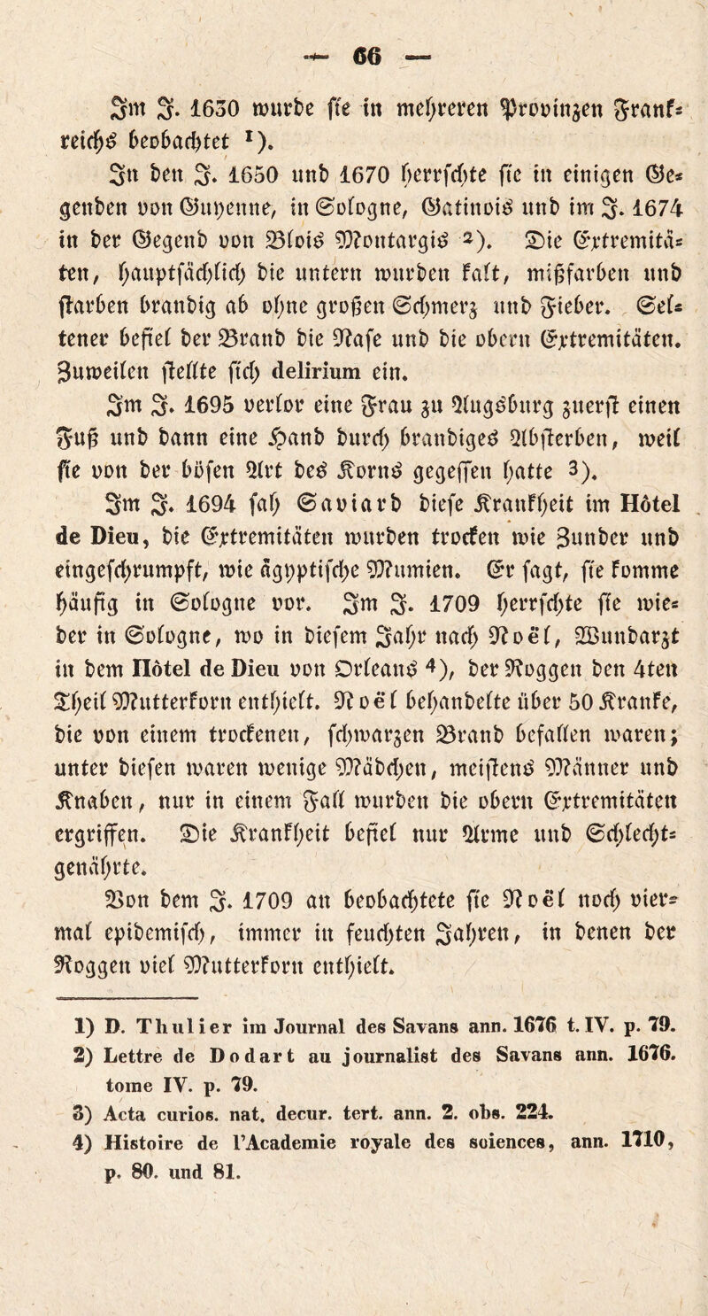 N Sm 3. 1630 mürbe fte in meieren ^routn^en granF* retch$ beobachtet *). Sn ben 3» 1650 unb 1670 f>crrfrf>te fte in einigen ®e* gettben oon ©upenne, in ©otogne, ©atinotö unb im 3* 1677t in ber ©egenb non 23toid 93?ontargi£ 1 2 3). Sie (*rtremitäs ten, f;anptfäd)nd) bie untern mürben Falt, mißfarben unb (Farben brattbig ab ohne großen ©chmerj unb gteber. ©el« tener befiel ber 23rattb bie Otafe unb bie obern (Extremitäten* Bumeßen fteßte ftcf> delirium ein. 3m 3* 1695 oerlor eine grau ja 5(ngdburg guerfF einen guß unb bann eine £anb burcf) branbiged 5ibjFerben, meil fte oon ber böfen 9trt bed itornd gegeben f;atte 3). 3m 3. 1694 fa() ©aoiarb biefe ^ranff)eit im Hotel de Dieu, bie Extremitäten mürben troefett mie Sunbex unb dngefchrumpft, mie ägpptifd>e Kumten. Grr fagt, fte Fomme häuftg in ©ologtte oor. 3m 3- 1709 I>errfcF>te ffe mie* ber in ©ologne, mo in biefem 3al)r nad> Otoel, 233un.bar$t in bem Hotel deDieu oon Orleans 4), ber loggen ben 4teit St;eit 9J?utterForn entlieft. 9t oe 1 befyanbefte über 50 ßranFe, bie oon einem trocFenen, fd>mar§en 33ranb befaßen maren; unter biefen maren menige Stäbchen, metjFentf 9??änner unb Knaben, nur in einem gaß mürben bie obern Crrtremitätett ergriffen. Sie ßranFl;eit befteF nur 9trme unb @d)led)U genährte. SSott bem 3* 1709 an beobachtete fte 9toel noch oier* mat epibemifch, immer in feuchten in benen ber loggen oiet 9)?utterforn enthielt. 1) D. Th ul i er im Journal des Savans ann. 167(5 t. IV. p. 79. 2) Lettre de Dodart au journalist des Savans ann. 1676. tome IV. p. 79. 3) Acta curios. nat. decur. tert. ann. 2. obs. 224. 4) Histoire de l’Academie royale des soiences, ann. 1710, p. 80. und 81.