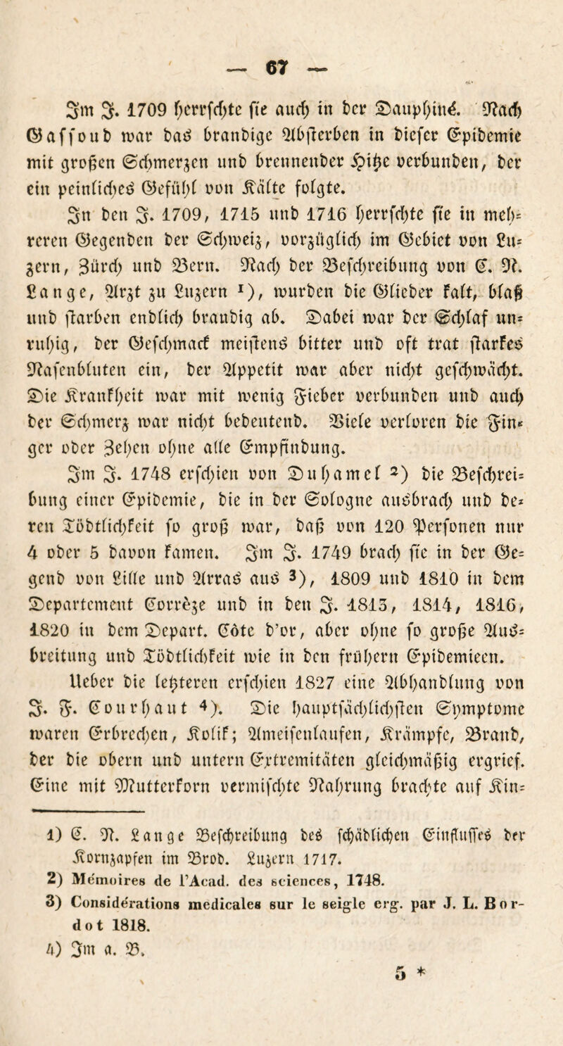 3m 3. 1709 f;crrfd)te fte aud) in t>ct* Dauphin^. 9tacf) ©affoub mar ba£ branbige 2tbfierben in bicfer ©pibemte mit großen ©dimergen unb brennenber ipitje oerbunbett, ber ein peinfidieö (55efül>C nun Reifte folgte. 3n ben 3. 1709, 1715 nnb 1716 r;crrfd>tc fte in meb= rcren ©egenben ber ©d^meig, oorgtigtidf) im (Gebiet non Sä- gern, 3ürrf) unb 23ern. 9tad) ber 23efd)reibung non (9. 9t. Sange, 9lrgt gu Sitgern x), mürben bie ©lieber Fatt, btaß unb ftarben enbtid) branbig ab. Dabei mar ber <&d;(af un* ruhig, ber ©efdjmarf meifien£ bitter unb oft trat ftarfes 9tafenbtuten ein, ber Appetit mar aber nicht geftf)märf)t. Die ^ranff;eit mar mit menig gieber oerbunben unb auch ber 6d)merg mar nid>t bebeutenb. 2>iete verloren bie Jin* gcr ober 3ef>en ohne ade ©mpftnbung. 3m 3- 1748 erfdjien 001t D u t) a m c l 1 2 3) bie 23efcbreU buttg einer ©pibemie, bie in ber ©ologne autfbrad) unb be* reit 5Töbtfid>feit fo groß mar, baß oon 120 ^erfonett nur 4 ober 5 baoon Famen. 3m S* 1749 brad; fte in ber ©e= genb oon Sitte unb 2(rra£ auö *), 1809 unb 1810 in bem Departement (Jorrege unb in ben 3- 1813, 1814, 1816, 1820 in bem Depart. ©öte b’or, aber ot;ne fo große 2lu£= breitung unb £öbtlid)Feit mie in ben frühem Grptbemieen. lieber bie (enteren erfd)ien 1827 eine 2tbhanbtuug oon 3. 5* Gonrt;aut 4). Die hailptfvtd)tid;|len ©pmptomc maren ©rbredjen, ItotiF; 9(meifenlaufen, Trümpfe, 23ranb, ber bie obertt unb untern ©jrtremiteiten gleichmäßig ergrief. ©ine mit 9ftutterForn oermifdde 9tahrung brad;te auf itin= 1) te. 9t. Sange 23ef<f)mbung be$ fchäblichen Qrinftuffeä brr Hortigapfen im 25rob. Sugern 1717. 2) Memoires de l’Acad. des Sciences, 1748. 3) Conside'rations medicalcs sur le seigle erg. par J. L. Bor- det 1818. A) 3m a. 23.