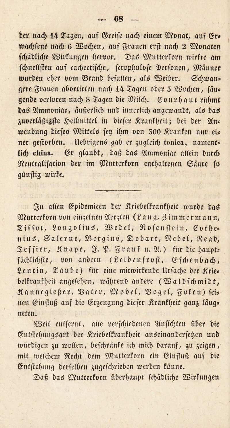 ber nad; 14 Stagen, auf ©reife nad) einem ODdonat, auf (Sr* wad;fenc nad; 6 2öod;en, auf grauen erjl nad) 2 Monaten fd;äblid;e Sötrfungen fjeroor. ©a3 93?utterForn wirfte am fd;neßjFett auf carf)ectifd)e, fcropf;uFofe dkrfonen, 90?änner würben el;er oom 33ranb befaßen, al£ SBeiber. @d;wan* gere grauen abortirten nad; 14 Stagen ober 3 22od)en, fäu* genbe ucrloren nach 8 Stagen bie 93?ild). & o it r 1; a u t rühmt ba£ 31mmoniac, äußerlich unb innerlich angewanbt, al£ ba£ äuuerläßigfte Heilmittel in biefer KranFl;eit; bei ber 21n* wenbitng biefeö kittete fei; tf;m oon 300 KranFen nur eis tter gefiorben. Uebrigenö gab er gugleid; tonica, nament« (td; china. (Sr glaubt, baß ba6 Olmmoniac aßein burd) Odeutralifation ber im 90?utterForn enthaltenen 6äure fo günfHg wirFe. Sn aßen (Spibemieen ber KriebelFranFf;eit mürbe ba3 90?utterForn non einzelnen Sterben (Sang, 3 i m m e r m a n n, !£ i f f o t, £ o n g o 1 i n £, 33 e b e 1, 9d o f e tt ft e i it, @ ü t!; e* tiiittf, 6’alerne, 23 erging, ©obart, Ode bei, Ode ab, Steffi er, Knape, S» granF u. 31.) für bie haupt* fäd)lid;fte, Don anbern (Seibenfroft, (Sfd>enbad), £ e n t i n, St a u b e) für eine mitroirFenbe ltrfad;e ber Krie* be!FranFl;eit angefel;en, mäl;renb attbere (23albfd;mibf, Kannegießer, 33ater, 90?übel, 3>oge(, goFen) fets nen (Sinßuß auf bie (Sr^eitgung biefer KranFl;eit ganj (äug* neten. 2Beit entfernt, alle oerfdßebenen 21nftd)ten über bie Grntf!ef;uttg3art ber KriebelFranFßeit ait^einanberfeßen unb mürbigen ju wollen, befcbränFe td) mid> barauf, §u geigen, mit welchem 3ted;t bem 90?utterForn ein (Sinßitß auf bie Ghifftcf;ung berfelben jugefd>rieben werben Fonne. ©aß ba6 90?utterForn überhaupt fd)äblid;c 2ÖirFungen
