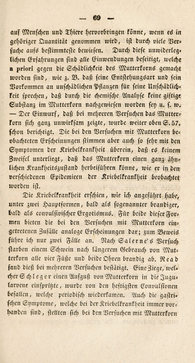 auf ?0?cnfd>en unb $f)iere heroorbringett Fonne, trenn ed in gehöriger Quantität genommen rnirb, iß burd) uieCe 23er* fudje auf3 beßimmteße bemiefen. Ornrd) btefe unmiberteg* (id;en Erfahrungen ftnb arte Einmenbungen befeitigt, metche a priori gegen bie 0d>äb(id)Feit bed 9)?utterFornd gemad)t morben ftnb, mie 3. 23. baß feine Entßehungdart unb fein 23orFommett an unfdjäbtühen <Pßan§en für feine Unfd;äb(ieb* feit fpretf;ett, baß burd; bie d;emifd)e 2tnatpfe feine giftige 0ubßanj tm ^ftutterforn nad;gemiefen morben fep u. f. um — 2)er Einmurf, baß bet mehreren 23erfud)en bad Butter*' forn ftd) gattj uttmirffam jeigte, mürbe meiter oben @.57. fd;on berichtigt. -Die bei ben 23erfud;en mit 9Q?utterForn be* obad)teten Erfd;cimtngen fiimmen aber and; fo fef;r mit ben 0pmptomett ber jU’iebetfranFheit überein, baß ed feinem jjmeifet untertiegt, baß bad 9J?utterForn einen gan$ äfm- tid;en itranfheitdäußanb h^rbeiführen Fönne, mie er in ben rerfdjiebencn Epibemieett ber .RriebetFranFheit beobachtet morben iß. 2)ie ^riebeffranfheit erfdnett, mie ich angeführt habe, unter gmei £auptformen, batb atd fogenannter branbiger, fcatb atd conoutftoifd;er Ergotidmitd. gür beibe biefer for- men bieten bie bei ben ^erfud^ett mit 9ftutterForn ein* getretenen Sufätte analoge Erlernungen bar; jum 23emeid führe icf; nur jmei $ätte an. 2?ad> 0a(erne’d 23erfutf; ßarben einem 0d)mein nach tangerem ©ebrautf; oon $ftut* terforn arte oier Süße unb beibe Ohren branbig ab. 9teab fattb bieß bei mehreren 2>erfud)en beftätigt. Eine Stege, met* eher 0 d) i e g e r einen Aufguß oon 9ftutterForn itt bie Sugu* taroene cinfprtt;te, mürbe oott ben heftigßen Eonoutßonen befaüett, metdje periobifd) mieberfamen. 2(ud> bie gaßri* frf;en ©pmptome, mctdje bei ber ÄriebelfranFheit immer uor* hanben ftnb, ßeflten ftd) bei ben 2>erfud;en mit 3ftutterforn