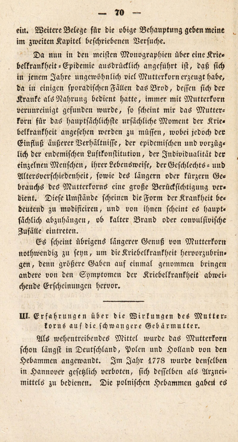 TO — eitt. Weitere ^Befege für bie o6tge S5ef>auptung geben meine im jmeitett itapiteF befd;riebenen 23erfud;e. > ■ r* .... ~~ ' •' Sa nun in bett mciffen Monographien über eine Ärte* befFranFheit = Eptbemie am?brücFtid> angeführt iff, baß ftdj in jenem 3af)re uttgemöhntid) oieF MutterForn erzeugt habe, ba tu einigen fporabifd;en JäFFen bas> 23reb, beffett ffd> bei* JtrattFe aFt? Nahrung bebient hatte, immer mit MutterForn verunreinigt gefunben mürbe, fo fdjeint mir ba£ Mutter* Fortt für bat? F>aiiptfad>nrf>fl:e urfäd;Fid>e Moment ber jtrie« betfranFheit attgefehen merbett ju muffen, mobei jebodf) bec Hinflug äußerer 2>erF;äFtniffe, ber epibemifchen mtb oorjüg* Fich ber enbemifchett ßuftFonjlitution, ber SnbtoibuaFttät ber chtjeFnett Menfdjen, ihrer £eben£meife, ber©efd)Fed)t£* mtb 2FFtert?oerfd)iebcnheit, fomie bet? Fängern ober Fürjern ©es braud;t? be£ MutterForn^ eine große 23erücfffd)tigung oer* bient, Siefe ümftänbe fdeinen bie Jorm ber ÄranFheit be* beutettb 31t mobiftcirett, mtb oott ihnen fcfjeint et? haupt« fädffid) abjuhättgen, ob FaFter 23ranb ober conou(ftoifd;e gufäFFe eintreten. ©£ fdjeittt übrigen^ bängerer ©enuß oott MutterFortt ttotf;menbig §u feptt, um bie JtriebetFranFheit F)ervor$ubrin* gen, betttt größere ©abett auf einmaF genommen bringen anbere oon ben ©pmptomen ber ^riebetFranFheit abmei* d>enbe Grfdjeinungen hetoor. HI. Erfahrungen über bie SBirFungen be£ Mutter* Forn£ auf bie fchtoangere Gebärmutter. 5FFt? mehentreibenbed Mittet mürbe bat? MutterForn fchon Fängff tn Seutfdffattb, *PoFen unb $oFFanb oon ben gebammen angemanbt. 3m 3aF;r 1778 mürbe benfetben ttt £annooer gefetfftd; oerboten, ftd) beffetben at£ ^nei* mittete 31t bebietten, Sie potnifchen gebammen gabeti e$