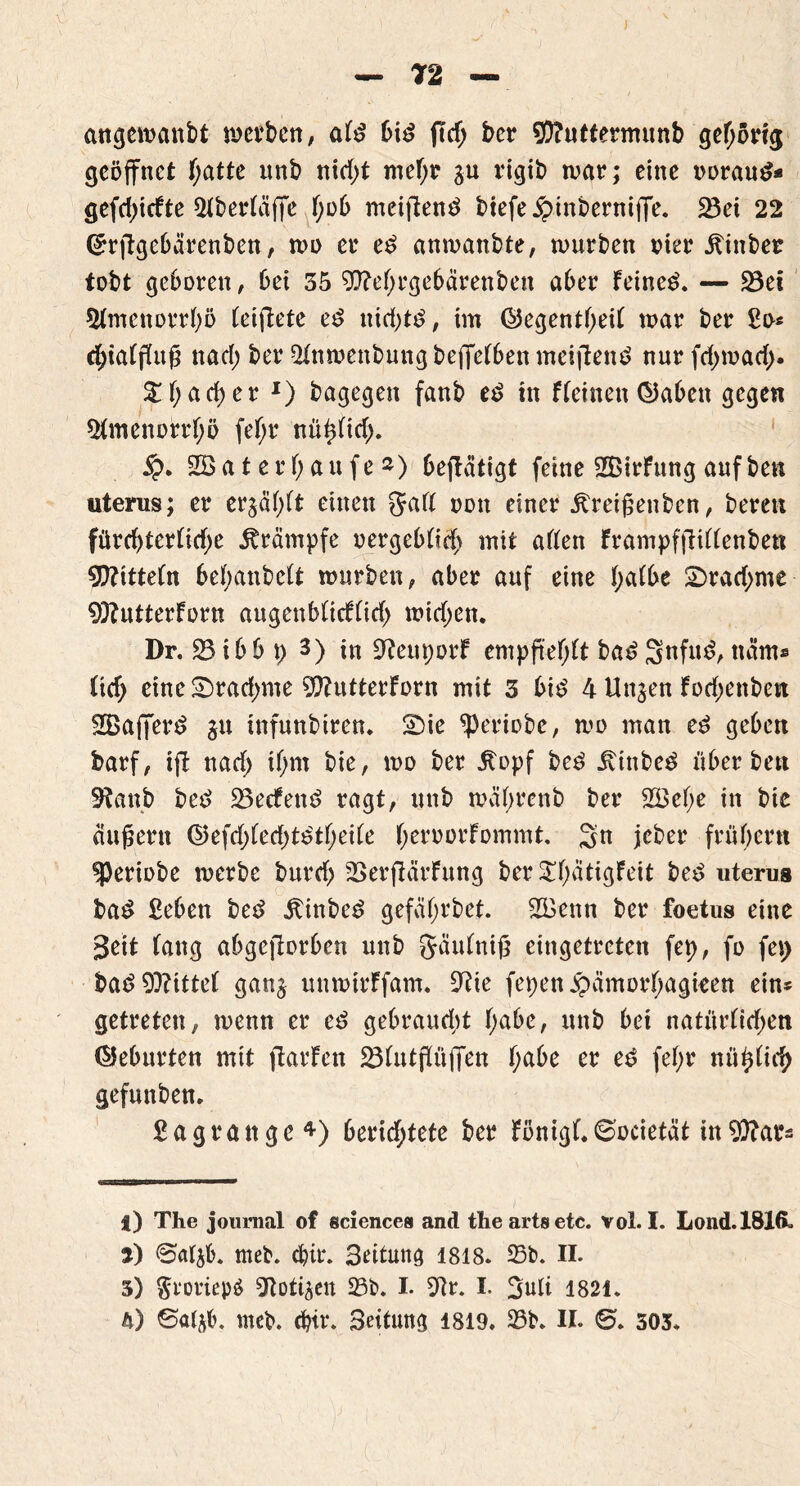 v& angewanbt werben, aFd bid fttf; ber $?uttermimb gehörig geöffnet F;atte tmb nid;t mef;r ju tfgtb war; eine ooraud* gefd;icfte 2FberFäjfe F;ob mcifiend btefejptnbernijfe. 23et 22 (£rftgebärenben, wo er ed anwanbte, würben vier jtinber tobt geboren, bet 35 9fteF;rgebärenben aber Feinet. — 23ei 5FmenorrF)ö Feifiete ed ttid)td, im ÖegentF;eiF war ber £o* cf)iaFfFug nad; ber QFnwenbungbeffeFbenmeiftend nurfd;wad> £F;arf)er *) bagegen fanb ed in fFetnen ©abeu gegen *&menorrf;ö fef;r nüF)Fid). 2Ba t erF; an fe ») betätigt feine SBirFung auf ben utems; er er$äf;Ft einen gaFF oott einer jtreigenben, bereu fürd)terFid;e Krämpfe oergebFtd) mit aFFen FrampffHFFenbett 9)?tttefn bebanbcFt würben, aber auf eine FjaFbe £>rad;me 9ftutterForn augenbFicFFid) wid;en. Dr. 23ibb p 3) in SfteuporF empftef;Ft bad 3nfud, ncim* Ftd> etne£)rad)me 9ftutterForn mit 3 bid 4 Unjen Fod;enben SBajferd 31t infunbiren. £)ie ^periobe, wo man ed geben barf, ifi nad> tf;m bie, wo ber 5topf bed itinbed Fiber bett 9?anb bed 23ecfend ragt, unb wäFjrenb ber 2BeF;e in bie äußern ©efd;Fed)tdtF;eiFe FjeroorFommt. 3n jeber fr Fibern speriobe werbe burd; SerfiärFung ber£F;ätigFeit bed iiterus bad £eben bed Äinbed gefäfjrbet. 2Bcttn ber foetus eine Bett Fang abgcjlorben unb gaufnig eingetreten fep, fo fei) Pae? 0D?ttteF ganj unwtrFfam. 9?ie fepen jpamor^agieen ein* getreten, wenn er ed gebraudit F;abe, unb bet natiir(idf>en Geburten mit ftarFen ^FutfFiifTen f;abe er ed feF;r nü^(ief) gefunben. £agrattge*) berid;tete ber Fönigf.0ocietät tn$?ars 1 VBmtn 1 mi ■» l) The joumal of Sciences and theartsetc. vol. I. Lond.1816. i) ©aF$b. meb. cfcir. 3ettung 1818. Sb. II. 3) $rotiep$ ^lott^en Sb. I. 9Fr. I. 3uti 1821.