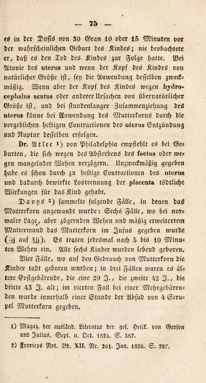 in ber Softd oon 30 ©ran 10 ober 15 Limiten oor ber waf;rfd)einlid;en ©eburt be£ .ftinbed; nie beobachtete er, baß ed ben $ob bed ^inbeö gur golge hatte. 23ei $ltonie bcd uterus unb wenn ber j?opf bed .ftinbed oon natürlicher ©rüge ift, fei; bie *Mnwenbung beffelben gwecf* mäßig. 2ßenn aber ber jtopf be£ jl'inbe£ wegen hydro- cephalus acutus ober anberer Urfarf;ett oon übcrnatürlid;er ©röße ijl, unb bei ftunbenfanger 3ufammen5tc(>ung beö uterus Fönne bei 2(nwenbung bed OftutterForn$ bitrd) bie vergeblichen heftigen (Jontractionen be£ uterus ©ntgünbung imb Ruptur beffelben erfolgen. Dr. 2ttlee l) oon ^Philabelpf;ia empfiehlt ed bei ©es bürten, bie ftd) wegen bcö 2(bjterbcn$ be£ foetus ober wes gen matigelnber 2Bel;en oergögern. llngwecfmäßig gegeben f;abc cd fd;on burd; gu heftige (Jontractionen be£ uterus unb baburd; bewirkte ßo^trennung ber placenta töbtliche SBirFungen für bad^inb gehabt. SDaopd 2) fammclte folgenbe gälte, in benen ba$ OftutterForn angewanbt würbe: ©ed;3 gälle, wo bei nor« maler £age, aber gögernben 2Bel;en unb mäßig erweitertem Oftuttermunb bae> OftutterForn im 3nfn^ gegeben würbe (i3j ftuf $jj). ©£ traten jebee'mal nad; 5 bi£ 10 Oftmus ten 2Bel;en ein. 2Me fed;£ Äinber würben (ebenb geboren. 2>ier gälte, wo auf ben ©ebraud; oon OftutterForn bie Äinber tobt geboren würben; in brei gälten waren ee> als tere ©rftgebärenbe, bie eine 29 3., bie gweite 42 3-/ bie britte 43 3* ölt; im oierten gall bei einer 9ftet;rgebärens ben würbe innerhalb einer ©tunbe ber 51bfnb oon 4 Gera* pol Oftutterforn gegeben. 1) Sftagag. ber auätönb. £iteratur ber gef. *£eilf. rott ©erfon unb 3uliu$. ©ept. u. Dct. 1821. ©. 387. 2) $roriep$ ftot, 23b. XII. Olr. 261. 3<*n. 1826. <©. 297. \