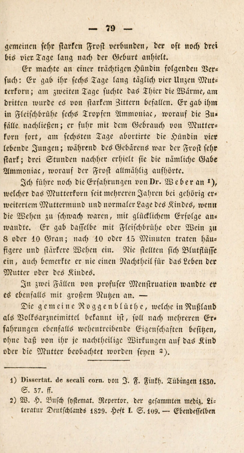 gemeinen fefjr ffarFcn ftrofl oerbunben, bet? oft nodj bret bi^ tuet? £agc lang narf> bet* ©eburt anhieft. Er mad)te an einer trächtigen Äüttbin foCgcnbeti 23er* fud): Er gab if>r fetf;d £age fang tägHd) uier Unjen 9ftuts terfortt; am gmeiten £age fud;tc bad ^f;icr bie 2£ärme, am britten mürbe cd non ftarfem Bittern befaden. Er gab ihm in 5teifd;brühe fed)d tropfen $lmmoniac, morauf bie 3u* fatte naefofießen; er fuf>r mit bem ©ebraurf) non Cutters fern fort, am fechdten £age abortirte bie jpünbitt oiet? (ebenbe Sangen; roäfjrenb bed ©ebärettd mar ber Srojt fef;r flarf; brei 0tunben nachher erlieft fte bie näm(id;e ©abe *Hmmoniac, morauf ber Jrofl aßmaOfig aufhörte. Sd) führe noch bie Erfahrungen oonDr. 2B eher an x), metd)er bad ?0?utterforn feit mehreren Sahnen bei gehörig er* meiterlem 93?uttermunb unb normaferfiage bed Äinbed, mentt bie 2Behen ju (darnach maren, mit gCücfttd>em Erfofge an* manbte. Er gab bafletbe mit 5feifd;brühe ober 2Bein gu 8 ober 10 ©ran; nad) 10 ober 15 Minuten traten f;äu* ftgere unb fiärfere 2ßehcn ein. 9?ie jledten ftd) 23futfKüflfe ein, and; bemerfte er nie einen Obaddhciffür bad£eben bet? Butter ober bed Äittbed. Sn gmei Süden oon profufer Wenflruation manbte et? ed ebenfadd mit großem Ohi^en an. — SDie gemeine ft o g g e n b (ü t h e, mefd;e in Oütßfanb a(d SSoffdarjneimittef befannt ifi, fod nad> mehreren Er* fahrungett ebenfadd mchentreibenbe Eigenfd;aften beft^en, ohne baß oon tf;r je naddheiüge SBirFungen auf bad £inb ober bie Butter beobad)tet worben fepen *). 1) Dissertat. de secali corn. 001t % $infl). Tübingen 1830. 0. 37. ff. 2) 2B. 23ufch foffemat. Otepertor. ber gefammten mebig. £i=