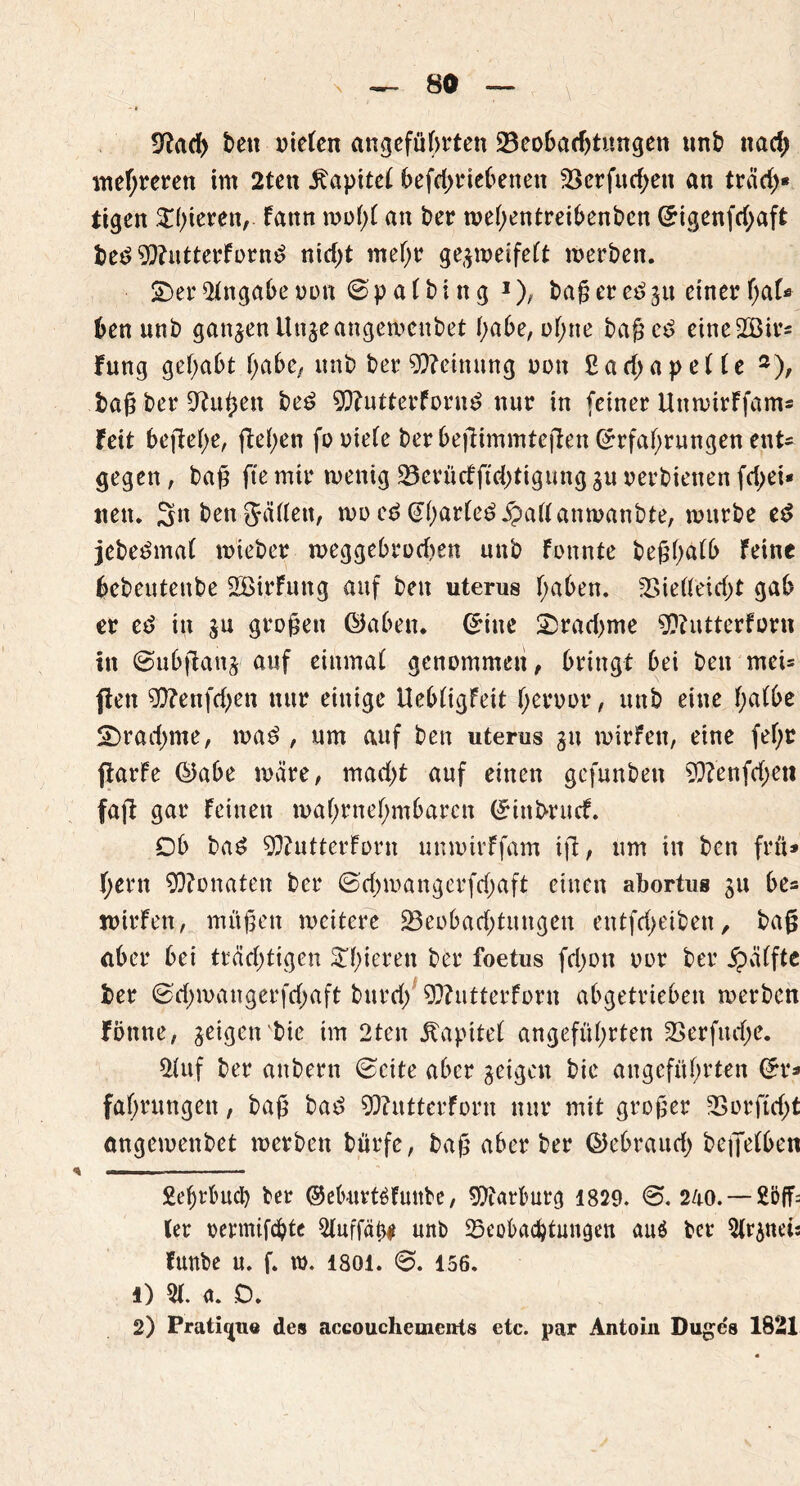 9fbad> ben mieten angeführten 23eobad)tungen un£> nad; mehreren im 2ten i^apitet betriebenen Verfud;en an träd)« tigen ^Ißeren,. Fann rnoßf an ber mehentreibenben (Eigenfd;aft be£ 9)?utterForn£ nid)t mehr gejmeifeFt merben. £)er Angabe non 0 p a F b i n g 1 2), baß er e£ ju einer ben unb ganjen Unjeangemenbet habe, ohne baßeö eineSBir« Fung gehabt habe, unb ber Meinung non £ad>ape(Fe 3), baß ber iftuhen be£ 93?utterForn£ nur in feiner UnmirFfam® Feit beßefje, flehen fo niete ber befümmteften (Erfahrungen ent* gegen, baß fte mir mentg 23erücfftd)tigung ju oerbienen fd>ei* nett. 3n ben JäFFett, mo cd @F)arFe£.£>aFFanmanbte, mürbe e$ jebe^maF mteber meggebrodjen unb Fonnte beßhaFb Feine bebeutenbe SBirFung auf ben uterus haben. Vielleicht gab er ed in ju großen ©aben, (Eine 2)rad>me sjftutterforn in ©ubftanj auf einmaF genommen, bringt bei ben mei® fiett 50?enfd)en nur einige UebFigFett heroor, unb eine haFbe S)rad)me, ma$ , um auf ben uterus ju mirfen, eine fef;r fiarFe ©abe märe, macht auf einen gcfunben 9)?enfd;eti faß gar Feinen mahrnehmbarcn (Einbrncf. Ob baS 9ftutterForn unmirFfam iß, um in ben frü* hern 93?onaten ber 0d)mangerfd)aft einen abortus ju be® roirFen, müßen meitere ^Beobachtungen entfcl>etben, baß aber bei trächtigen gieren ber foetus fd)on oor ber Raffte ber 0d;mangerfd;aft burd/ SOFutterForn abgetrieben merbcn Fönne, jeigenbie im 2ten jbapiteF angeführten Verfinge. 2luf ber anbern 0cite aber jeigen bie angeführten (Er® fahrungen, baß bad SÖFutterForn nur mit großer Vorftdß angemenbet merbcn bürfe, baß aber ber ©ebraud) befiefben Äefjrbuty ber ©eburtöFuttbe, Marburg 1829. 0. 240. — ler oermifcbte 3Fuffäh# unb ^Beobachtungen auö ber 3Frjnei: Funbe u. f. ro. isoi. 6. 156. O 31 a. D. 2) Prati^ue des accouchements etc. par Antoin Duge's 1821