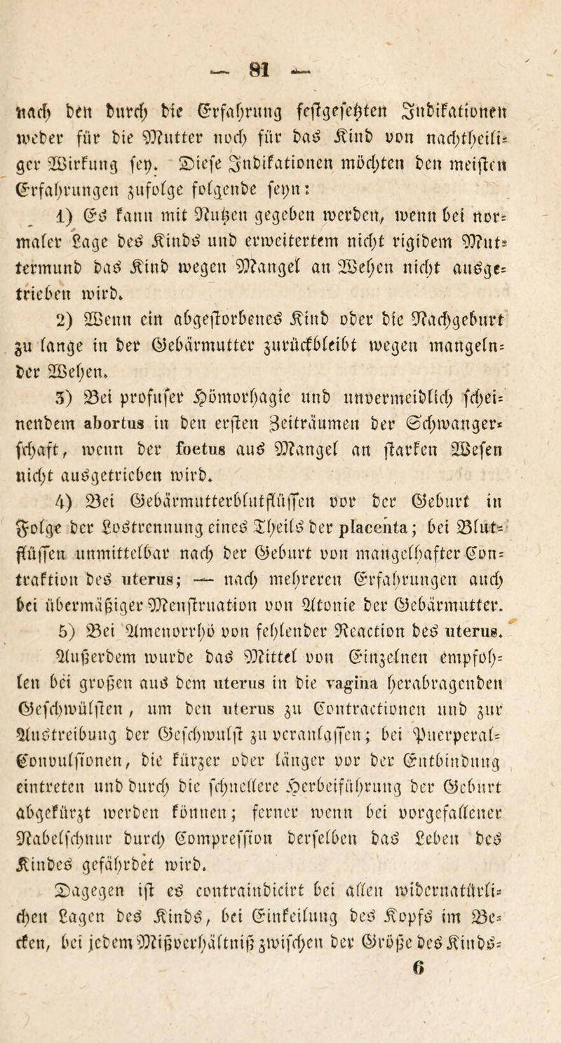 ttad; feen tmrcf; bie ßrrfafjntng fejlgefefden Snbifatiüneit lveber für bie Butter nücf) für baS .ftinb oon nad)tf;eifi= gcr 2öirfuttg fei). SMefe Snbifationen möchten ben meijlnt Erfahrungen gufotge fofgenbe fepn: 1) (*S faitn mit Ght^en gegeben werben, wenn bei nor= inafer Sage beS ÄinbS unb erweitertem nid;t rigibem Gftut* termunb baS Äinb wegen fanget an 2S>ef)en nicht auSge= trieben wirb. 2) 2ßenn ein abgejlorbetteS jtinb ober bie G?ad)geburt gu fange in ber (Gebärmutter gurücfbfeibt wegen mangefn= ber 2ßef)en. 3) Sei profitfer Hömorfjagte unb nitbermeibfid) fcf>et= nenbem abortus in ben erjlen jSettränmen ber (sd;wattger* ftfyaft, wenn ber foetus auS fanget an (laufen 2öefen nicht auSgctricben wirb. 4) Sei (Gebärmutterbfutpflfeit oor ber (Geburt in jyofge ber SoStremtung eines $l)eifS ber placenta; bei Sfut- ffüjjen unmittefbar nadj ber (Geburt non mangelhafter @on= traftion beS uterus; — nad) mehreren Grrfabrungen and; bei übermäßiger Gftenjlruation non Atome ber (Gebärmutter. 5) Sei Amenorrlw non feßlenber Aeaction beS uterus. Außerbem würbe baS bittet nun ©injeinen empfof;= feit bei großen and bem uterus in bie vagina fjerabragenbett ©efdjwüfjlen , um ben uterus gu Gontractionen unb gur Austreibung ber (Gefd)wuffi ^u veranlagen; bei ^Puerperal* Gonvulftonen, bie fürger ober länger oor ber (£ntbtnbuug eintreten unb burcf; bie fd;n eifere Herbeiführung ber (Geburt abgeFür^t werben fontten; ferner wenn bei vorgefallener Sftabeffcbmtr burd; Eomprefftott berfelbett baS Sebeu bcS jlinbeS gefäßrbet wirb. dagegen ijl eS contrainbictrt bei affen wibernatürfi* d)eit Sagen beS älinbS, bei Crinfeiluug beS .ftopfS im Sc* den, bei jcbemOTßocrbäftniß givifrijen ber (Größe beSitiubS= 0