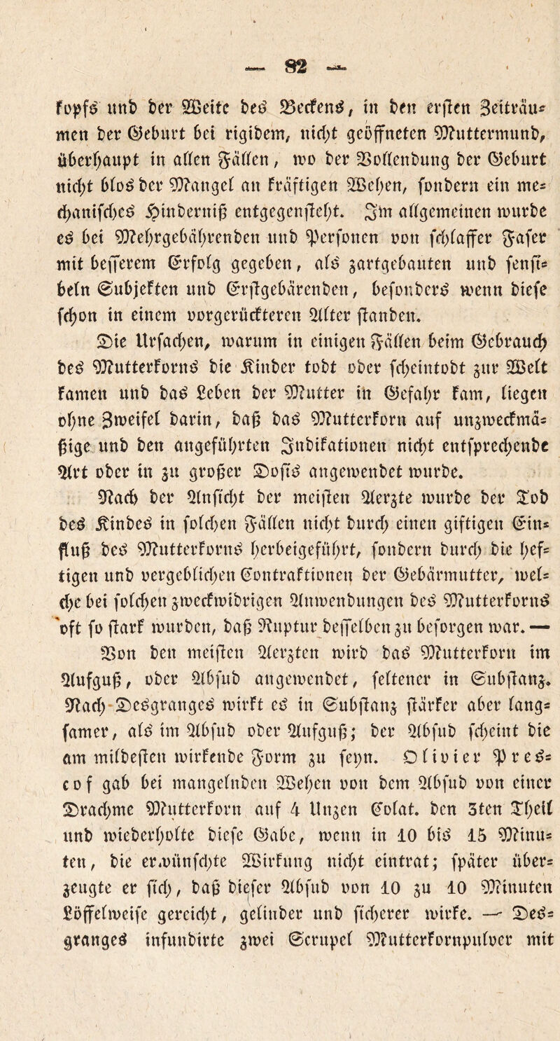 füpf£ ttttb ber SZBettc bed 23ecFend, tn ben ergcn Seitrau* wett ber ©eburt bei rigibem, nid>t geöffneten 9ftitttermunb, überhaupt tn atten gatten, wo ber -Bottenbung ber ©eburt ttidg btodber fanget an Fräftigen 2Be(;en, füttbern ein tne- rf)attifd)ed ioinberuig entgegengef)t. 3m attgemetnen mürbe ed bet ^}?et)rgebät;renben ttttb ^erfonen non fd>baffcr gafer mit befferem ©rfotg gegeben, atd gartgebauten ttttb fenft« betn ^ubjeften ttttb ©rggebärenbett, befonberd wenn btefe fd>on in einem uorgerücftercn Witter ganbett. £)te Urfadjett, warum ttt einigen gatten beim ©ebraud) bed 9}?utterFürttd bie jlittber tobt ober fd;eintobt gttr 2Be(t Famen ttttb bad £cben ber Butter in ©efatyr Farn, tiegett üt;ne Steifet barin, bag bad 9}?utterForn auf uttgmecFmäs gige unb bett angeführten Snbifationett nicht entfpred;enbe 5trt ober ttt 31t groger £)ogd attgemenbet mürbe. 9Fad> ber *Hnftd;t ber meigett 2tergte mürbe ber £ob bed jtinbed in fotd)en gatten nid>t bttrd; einen giftigen ©in* fug bed 9ftutterFürnd f;erbeigeftttjrt, fonbertt burdj bie t>ef= tigett unb üergebttdjen (eontraftionen ber ©ebärmutter, met* d)e bei fotchett gweefwibrigen «Httmenbuttgen bed 9}?utterFornd 'oft fü garF mürben, bag Ruptur beffetbettgu beforgen mar.— San bett meigett Sfergten mirb bae> ^butterForn trn *Hufgug, über $tbfub attgemenbet, fettencr in ©ubgattg. Sftad) £)cdgrattged wirft cd in (subgang gärFer aber Fangs famer, atd trn $tbfub ober 2litfgug; ber 2(bfub fdjctnt bie am mitbegen mirfenbe gürm gu feptt. Otiüter ^}re^ c d f gab bei mangetnben 3Bef;ett rott bent 5tbfub tum einer ■Dradmte 90?utterForn auf 4 Uttgen ßotat. ben 3ten $hett unb miebert;o(te biefe ©abc, wenn in 10 bid 15 9)?tnits tett, bie erwütifchte 2BtrFttng nid>t eintrat; fpäter übers geugte er ftd), bag btefer *Mbfttb non 10 gu 10 Minuten Söffctmeifc gereidg, gettuber unb ftd)crer mirFe. — £)eds grattged infuttbirte gmei ©entpef SDiutterFürnputuer mit