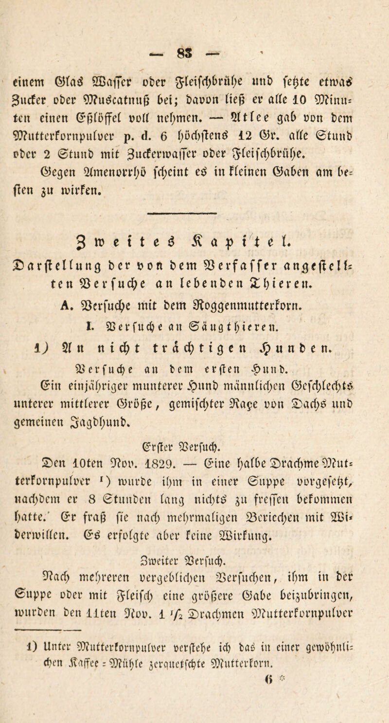einem ©laä SGßaffcr ober gfleifctybrüh* uttb fe^te etmatf guefer ober Oftudcatnuß bei; bauen ließ er arte 10 99?inu= ten einen (Eßlöffel uort nehmen* — Sltlee gab nun bem 9D?utterFornpul»er p. d. 6 fyöcbfienö 12 ©r. arte ©tunb ober 2 (Stunb mit 3ncFennaiTer ober Jleifdjbrühe. ©egen 21menorrhö fd;eint e$ in ffeinen ©aben am be= fien $u tvirFen. 3 it) e i t e ö .Kapitel« £>arfFellung ber t>on bem ^öerfaffer ange (teils ten 93erfuche an lebenben Xgieren* A. 93erfud)e mit bem OtoggenmutterForn. I. SBerfucbe an ©äugfiteren. i) 21 tt n i d) t trächtigen Jpunbetu SBetfucbe an bem ctßen £«nb. ©in einjähriger munterer jpunb männlichen (55efd>fecf)t^ unterer mittlerer ©röße, gemifdjter 9\a$e uon £)ad;£ unb gemeinen 3agbl)unb* ©tßer ^Berfucl). £>en loten 9?oo. 1829. — ©ine halbe Drachme 9J?ut* terFornpulocr r) mürbe ihm in einer (Suppe uorgefeht, nachbem er 8 (Btunben lang nichts gu freffen befommen hatte. ©r fraß fte nach mehrmaligen 23eried;en mit 5öi* bermirten. ©£ erfolgte aber Feine SBirFung. Streiter SBerfud). 9?ach mehreren oergeblidjen SBerfurfjen, ihm in ber ^uppe ober mit Jleifd; eine größere ©abe beijubringen, mürben ben iiten 9too. 1 lf% 2)rad;men 9}?utterFornpuloer l) Unter SOiutterfornpuloer perßelje ich ba6 in einer <jetui>f)n(i= eben Kaffee = 9}?uf)fe 3crquetfd?te SWutterforn. (> -