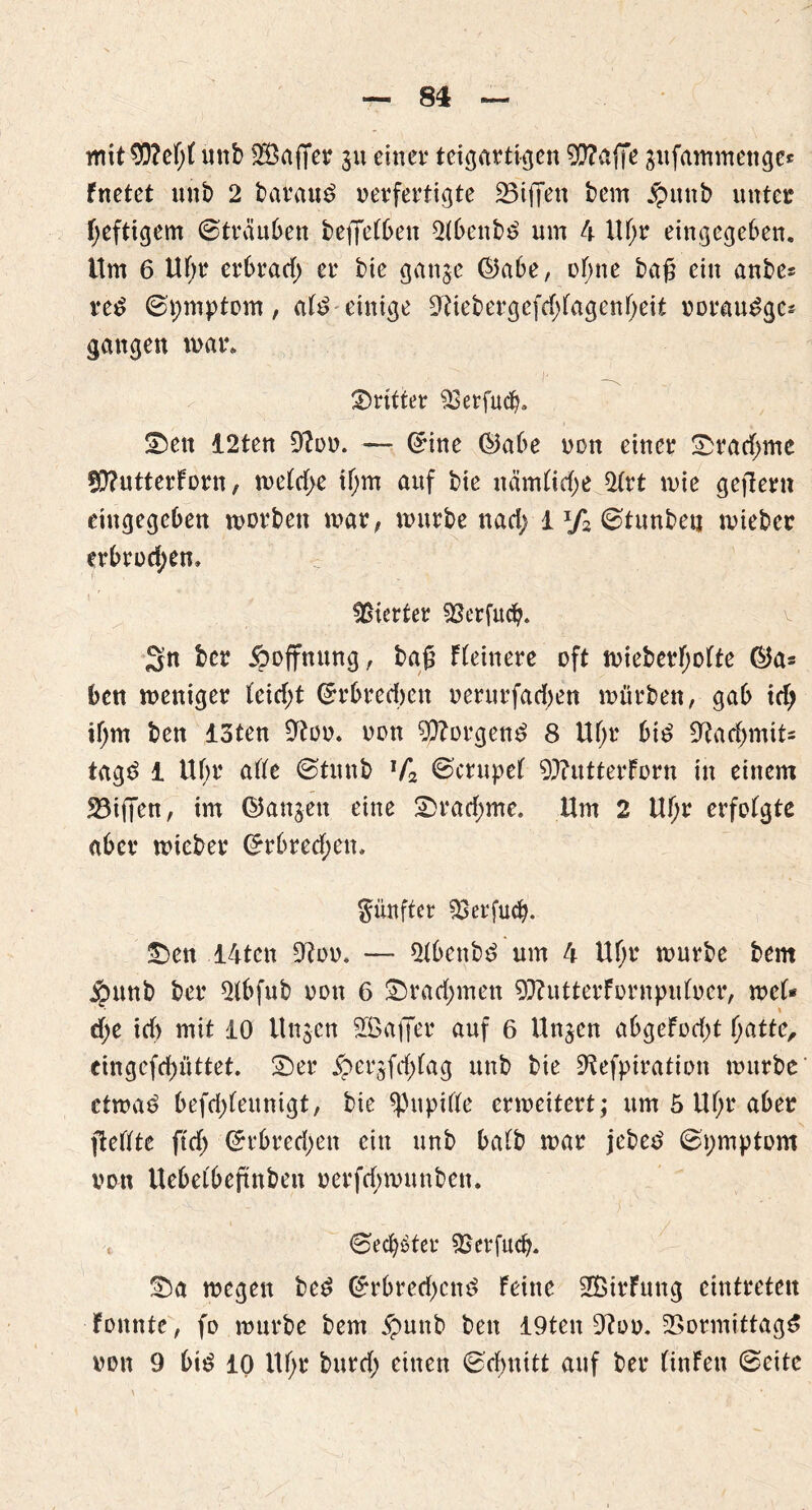 mit ^D?cf)( unb Gaffer ju einer teigartigen $?affe äufammenge* fnetet unb 2 baraud verfertigte 23iffen bem £unb unter heftigem ©träuben betJeFben 2(benbd um 4 Uf;r eingegeben. Um 6 Uf;r erbrad) er t>ie ganje ©abe, ebne bag ein anbe* red ©pmptom, aFd einige 9?iebergefd;Fagenf;eit Doraudgc* gangen mar. ©rittet 33erfucba Sen 12ten 9?od. — ©ine ©abe von einer ©rad;me ÜD?utterForn, meFd>e tf;m auf bte nämFidje 2trt mie gejlern eingegeben morbeit mar# mürbe tiad; 1J/2 ©tunbetj mieber erbrod;em Vierter 93erfucfy. 2n ber Hoffnung, bag Fbeinere oft mieberf;ofte ©a* ben meniger leid;t ©rbredjen »erurfadjen mürben, gab td> if;m ben 13ten 9?oo. von borgend 8 Uf;r bid 9rtad>mit- tagd 1 Uf>r ade ©tunb lf2 ©ctupeF 9)?utterForn in einem 23i(|en, im ©anjett eine ©rad;me. Um 2 Uf;r erfoFgte aber mieber ©rbred;en» fünfter SBerfud). ©en 14tcn Otoo* — *Hbenbd um 4 Uf;r mürbe bem j£mnb ber 2tbfub von 6 ©radjmen 97?utterFornpiduer, me(* d;e id> mit 10 Un$cn SGBaffer auf 6 Unjen abgeFodjt fyattc, eingcfd)üttet ©er £>ergfd)Fag unb bie 9fefpiration mürbe ctmad befd;(eunigt, bie spupifle ermeitert; um 5 Uf;r aber ftetfte ftdj ©rbred;en ein unb baFb mar jebed ©pmptom von Uebeibeftnben verfebmunben. « (Beehrter SSetfucb. ©a megen bed ©rbred)cnd Feine SBirFung eintreten Fonnte, fo mürbe bem jpunb ben 19ten 9?oo. 2Sormittagd