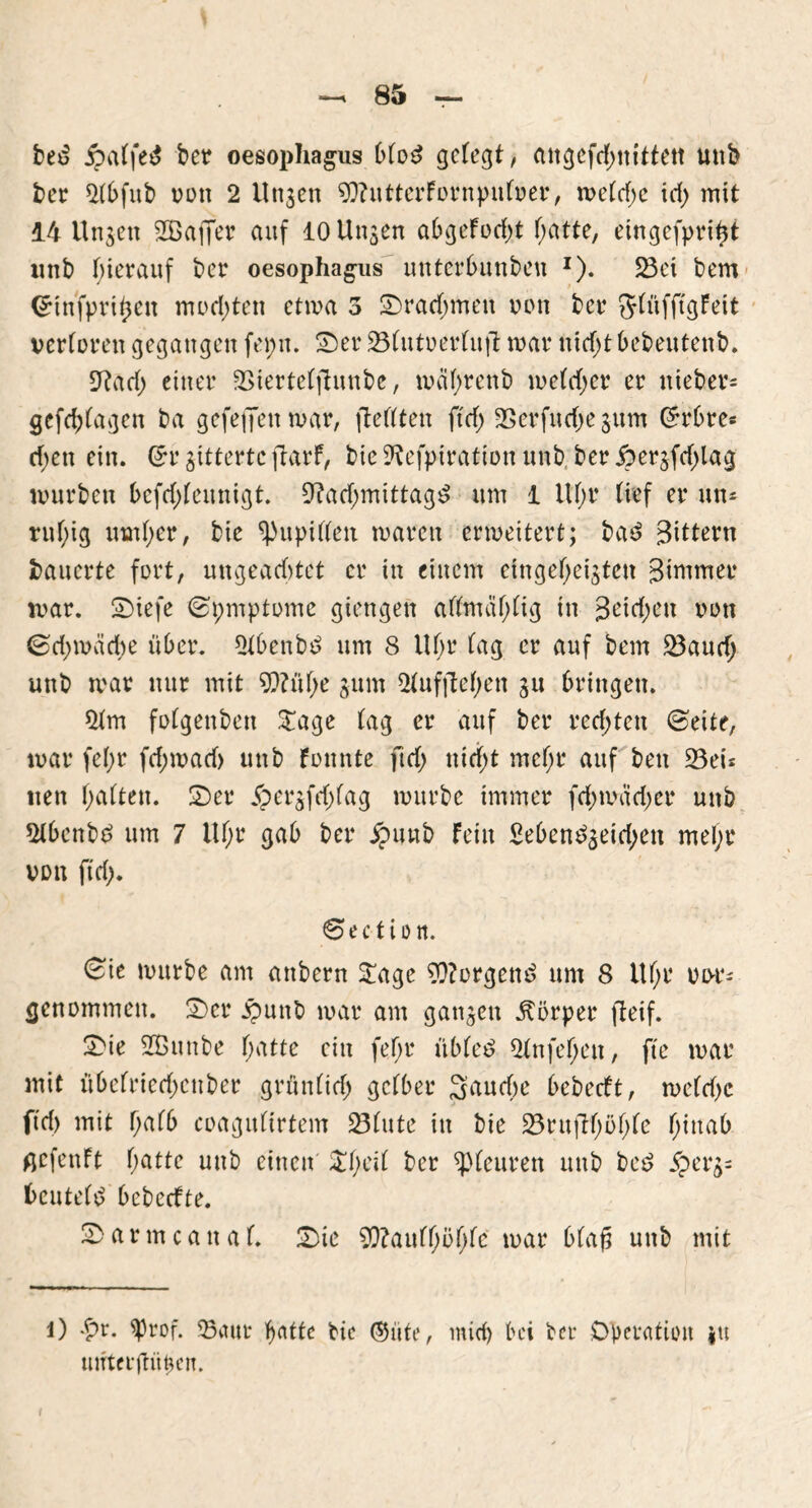 bed j?alfe$ ber oesophagus blöd gelegt, angcfd;nittett uttb ber Nbfub von 2 linken 9)?utterFornpnlver, welche id; mit 14 Unjen SBaffer auf 10 Unsen abgeFod;t batte, eingcfpri$t unb hierauf ber oesophagus unterbunbeu *). S3ei bem Crtnfpritjen mochten etwa 3 Drachmen non ber JlüfftgFeit verloren gegangen fepn. Ser 231utverlujt mar itid;t bebeutenb. Nad; einer ÜBiertelftunbe, mal;renb welcher er nieber* gefc^lagen ba gefefifenmar, ftellten ftcf> SSerfitchejum Grrbre* d;ett ein. (5r gitterte ftarf, bic Nefpiration unb ber j?erjfd;lag mürben bcfd;lennigt. Nachmittage um 1 Uhr lief er un* ruhig uml;er, bie Pupillen waren erweitert; bae Sittern bauerte fort, ungeachtet er in einem eingeheigten Sirnmer mar. Siefe ©pmptome giengen allmal;lig in j3eid;en ^ott 0d;wäche über. Nbenbe um 8 Uhr lag er auf bem 23aud; unb war nur mit N?ül;e jum 21ufftel;en ju bringen. Qfm folgenbett £age lag er auf ber redeten ©eite, war fel;r fd;wad> unb Foitnte ftd; nicht mel;r auf ben 23eu nett halten. Ser fpergfd)fag würbe immer fd;mad;er unb $lbcnbe um 7 Ul;r gab ber unb Fein Seben£geid;en mel;r von ftd;. ©ect ton. ©ie wttrbe am attbern £age Borgern? um 8 Ul;r vvr* genommen. Ser £uttb war am gangen Körper fteif. Sie SBunbe hatte ein fel;r übleö 21nfel;en, fte war mit übelricd;cttber grünlich gelber 3aud;e bebertt, weld;c ftd) mit halb coagultrtem 231ute in bie 23ruftf;öl;le f;wab ßcfenft hatte unb einen £f>eil ber ^teuren unb be£ $erg= beutele bebeefte. Sarmcattal. Sie N?aull;öhle war blaß unb mit l) £r. sprof. ©nur hatte bic ©üte, mich bei ber Operation ju mrterüühen.