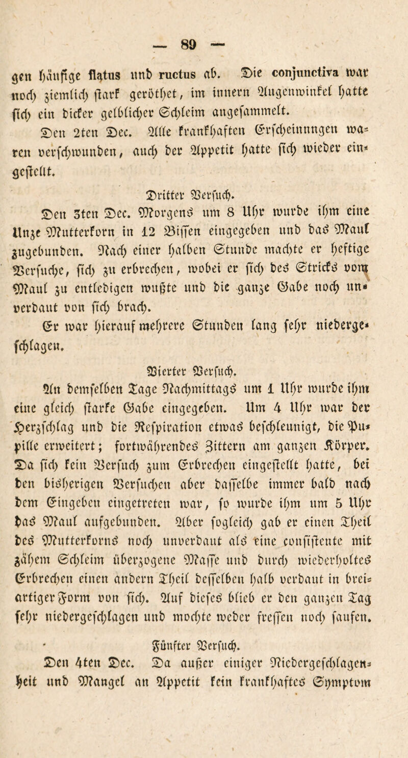 gen fjänftge flatus nnb ructus ab. ©ie conjunctira war \\üd) giemttd) flarP gerötet, im innern StugenwinfeF f;attc ftri) ein bicFer geFb(id;er (Sd)(eim angefammeFt. S)en 2ten ©ec. 2(de Franff;aftcn ©rfdjeinnngen wa* ren »erfd;wunben, aud> bet* Appetit Oatte ftd; wieber ein« gejlcftt. ©ritter $3erfucb. ©>cu 3tcn ©ec. borgend nm 8 Uf;r würbe if;m eine ltnge gftutterforn in 12 23iiTen eingegeben nnb bad 9ttan( Zugebunben. 9?ad) einer fyatben (Stunbe mad)te er heftige «Berfucfye, fid> gu erbred^en, wobei er ftdj bed (StricFd »om 9)?aut gu enttebigen wußte nnb bie gange ©abe nod> nn- »erbaut oon ftd; brad;. ©r war hierauf mehrere ©tunben Fang fefyr nieberge« fd)Fageu. Vierter SBerfttcb. $Ftt bemfefbett Stage 9^arf>mtttag^ nm 1 Ufjr würbe if;m eine gFeid; fiarfe ©abe eingegeben. Um 4 Ufjr war ber 5per3(d)tag nnb bie SRefpiration etwad befd;feunigt, bie piFFe erweitert; fortwäf;renbed Sittern am gangen Körper, ©a ftd; Fein £>erfud; gum ©rbred;ett eingejMtt f;atte, bet fcen bidfwrigen 2>crfud;eu aber bajfeFbe immer baFb nad) bem Eingehen eingetreten war, fo würbe if;m nm 5 Uf;r lad 9}?au( anfgebttnben. 2(ber fogteid; gab er einen StF;etF bed 9??utterForud notf; nnoerbaut aFd eine confiftente mit 3äf;em (Sd;Feim überzogene ?D?affe nnb burd; wieberfwFted Crrbrcd)en einen anbern Streit beffetben F;aFb verbaut in brei* artiger Jorm von ftd;. 2Fnf biefed bFieb er bett gangen Stag feF;r niebergefd;Fagen nnb mod;te weber frejjen uod; faufen. ' fünfter $}etfud). ©eit 4ten ©ec. ©a außer einiger 9?icbcrgcfd)Fagett* tycit nnb Wangef an Appetit Fein FranFF;afted (Symptom