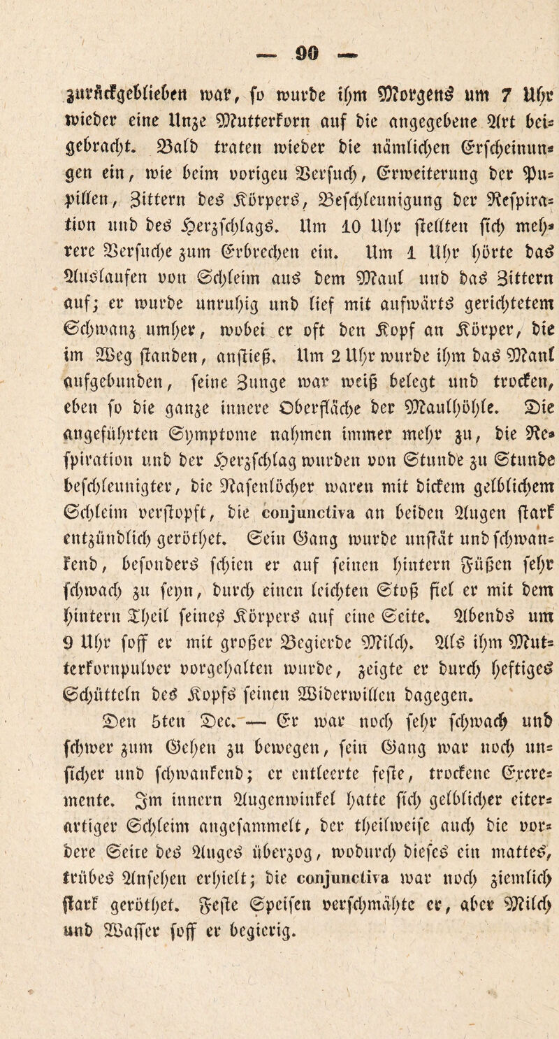 äurMgeblieben wai*, fo würbe if;m Borgens um 7 Uf;e lieber eine Unge 9)?utterForn auf t>ie angegebene 21rt bei* gebracht. 23aft> traten roteber bie nämlid;en Erfd;einuns gen ein, wie beim oorigeu 33erfucf>, Erweiterung ber ^)u= Julien, Sittern beS ÄorperS, 23efd;feitnigung ber ^efpira^ tion unb beS £ergfd;lagS. Um 10 Ul;r fiellten ftd> mel;* rere 3Serfu<jf>e gum Erbrechen ein. Um 1 Uhr hörte baS Auslaufen non ©d;leim aus bem 9D?aul unb baS Bittern auf; er würbe unruhig unb tief mit aufwärts gerid;tetem 0chwanj umher, wobei er oft ben j?opf an Körper, bie im 2£eg jlanben, anflteß. Um 2 Ul;r würbe tl;m baS 93?anl anfgebunben, feine Bunge war weiß belegt unb trocfen, eben fo bie gange innere Oberßäd;e ber 9ftaul(;öl;le. 2)ie angeführten ©pmptome nahmen immer mehr gu, bie ^e® fpiration unb ber jpergfd;lag würben oott ©tu nb'e gu ©tunbe befd;leunigter, bie 9?afenlöd;er waren mit bicfem gelblichem ©d;(eim oerfiopft, bie conjunctiva an beiben klugen ftarf eutgünblid; gerötl;et. ©ein ©ang würbe unftat unbfd;wans Fenb, befonberS fd;ien er auf feinen hintern güßen fel;r fd;wad; gu fepn, burd; einen leidsten ©toß fiel er mit bem hintern 5D;eil feine^ ÄorperS auf eine ©eite. 21benbS um 9 Ul;r foff er mit großer 25egierbe 9ftild;. 2tlS il;m 9)?ut- terfornpuloer oorgel;alten würbe, geigte er burd; l;efrtße^ ©dritteln beS itopfS feinen 2Btberwillen bagegen. $Den 5ten 2)ec. — Er war nod) fef;r fd;wad> unb fd;wer gum ©el;en gu bewegen, fein ©ang war nod; un- ftd;er unb fd)wanfenb; er entleerte fejle, trodenc Ejrcre* mente. 2m innern 21ugenwinfel fyatte ftd; gelblicher eitere artiger ©d;leim angefammelt, ber theifweife and; bie nor* bere ©eite beS QlugeS übergog, woburd; biefeS ein mattes, frühes 21nfel;ett erhielt; bie conjunctiva war nod; giemlitf) ffarf gerötl;et. geße ©pcifen oerfd;mäl;te er, aber W\td) unb Söaffer foff er begierig.