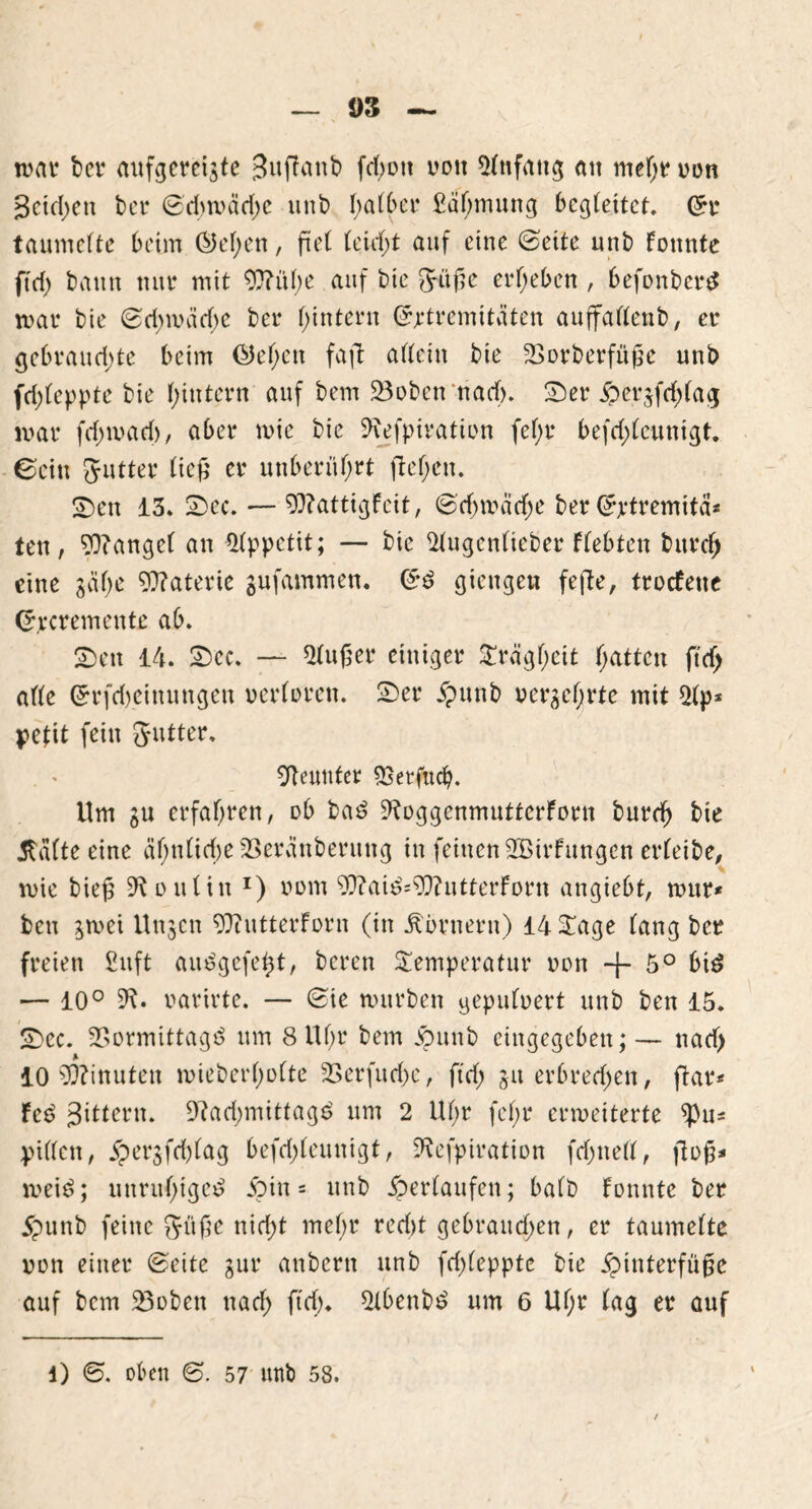 n>av bei4 aufgereiste Jujlanb fdf)oti von Anfang au mehr von Jcidjen bet4 (Sd)wäd)e unb I>atC>ei4 £äljmung begleitet, (5r taumelte beim @el;en, fiel leicht auf eine ©eite unb fonnte fte(> bann ttur mit 92?ül)e auf bie Jage ergeben , befonberd mar bie (Sd>mäd)e ber hintern (Jjetremitäten auffallenb, er gebrauchte beim ßkljen faft allein bie 23orberfuge unb fd;leppte bie hintern auf bem 23oben‘ttad>. Ser ^>ersfrf)lag mar fdnvad), aber mie bie Sftefpiration fef;r befd)lcunigt. ©ein Jutter lief' er unberührt flehen. Sen 13* Sec. — 93?attigfeit, (Schwäche ber Srtremitä* ten, ?Q?angel an Appetit; — bie 21ugenlieber flehten burcf) eine sähe Materie gufammen. <£d giengen fefte, troefene <*,rcremente ab. Sen 14. Sec. — kluger einiger Trägheit Ratten ft cf) alle Grrfcbeittungen verloren. Ser #unb Versehrte mit 51p* petit fein Jutter. Neunter ^etfuef). Um su erfahren, ob bad 9loggenmuttcrfoen burch frie 5lälte eine ähnliche SSeränberung in feinen SBtrfungcn erfeibe, mie bieg Koniin *) vom 9ftaid=9}?utterforn angiebt, wur* ben stvei Unsen 97tutterforn (in Äörnern) 14 Tage lang ber freien £uft au d gefegt, beren Temperatur von + 5° bid •— 10° 91. varirte. — (Sie mürben gepulvert unb ben 15. Sec. 23ormittagd um 8 Uhr bem jpunb eingegeben;— naef) 10 Minuten mieberholte 23erfuri)e, ftd; jit erbrechen, ftar* fed Jittern. 9?ad;mittagd um 2 Uf;r fel;r erweiterte ^u= pillen, jpersfd)lag befd;leuntgt, 9lefpiration fd;nell, flog* meid; unrul;iged Sin = unb ^erlaufen; halb fonnte ber 5punb feine Jlige nid;t mehr red)t gebrattd;en, er taumelte von einer Seite sur anbern unb fcf>(eppte bie jpinterfüge auf bem 53oben nad; ftd). 21benbd um 6 Uf;r lag er auf 1) <S. oben <S. 57 unb 58. /