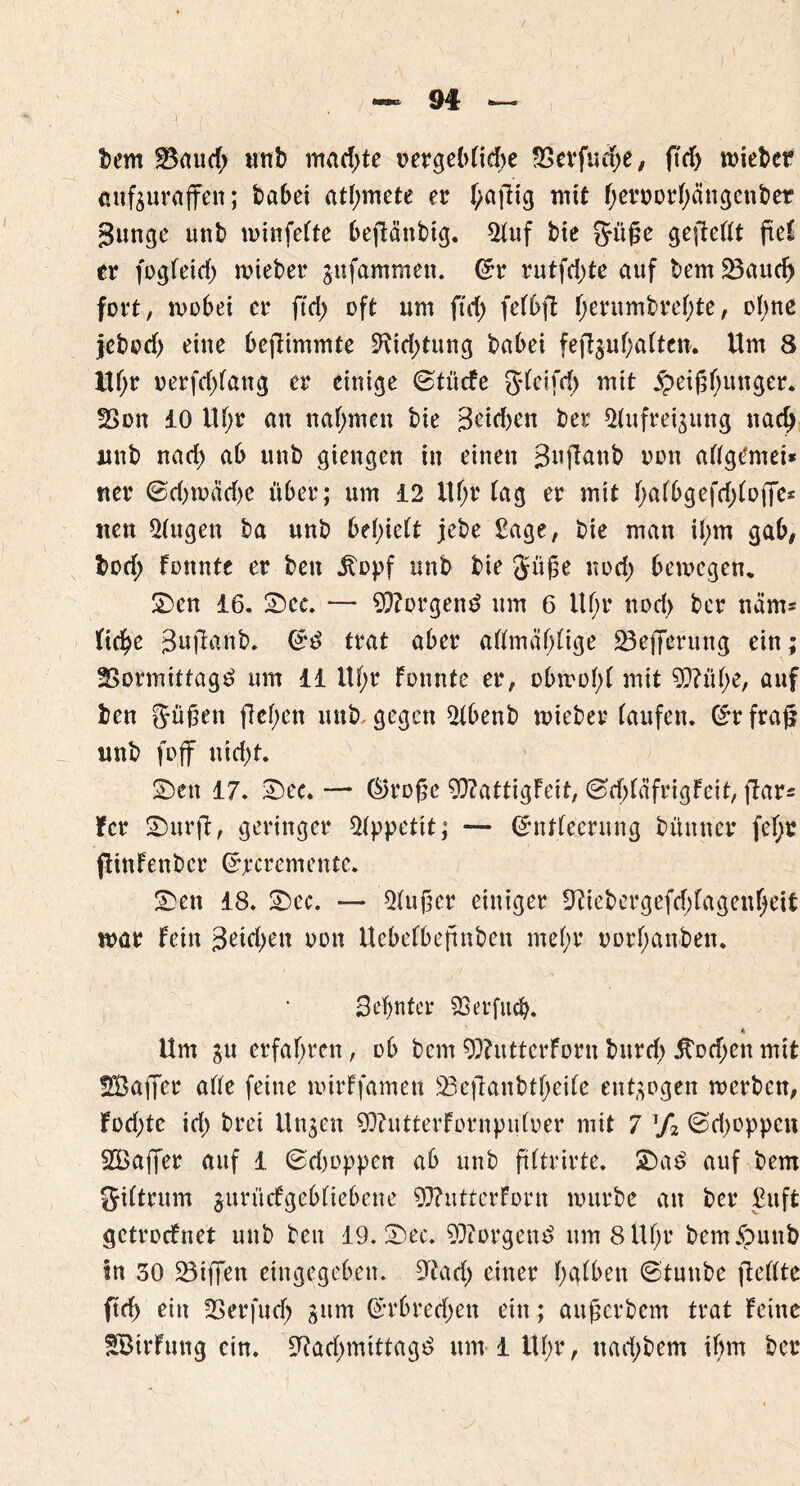 9# bem $8aud; «nt» machte vergebliche SSerfucpe# ftrf) n>iet>cr anfsurajfeit; babei attymete er f>aftig mit f)eroorf)ängenber gütige unt» winfefte bejlättbig. 21uf bie Süße gejWlt ftc£ er fogfeid) wteber $ufammen. @r rutfd)te auf bem 23aud> fort, wobei er ftd> oft um ftrf> fefbft f;erumbref;te, of)ne jebod) eine bcfiimmte 9?id;tung babei fejljuf;atten'. Um 8 ltf;r oerfd)fang er einige ©tücfe gdeifrf) mit jpeißbituger. fBon 10 Uf;r au nahmen bie 3eid)en bei; ^ufrei^ung nach unb nad) ab unb giengen in einen Buftanb non aflgCmei* ner ©d)wad)e über; um 12 Uf;r tag er mit bafbgefd)(offe* iten 2(ugett ba unb belieft jebe Sage, bie man il;m gab# bod; fonnte er ben ibopf unb bie Süße nod; bewegen, Sen 16. See. — $?orgen£ um 6 ltf;r nod> ber ncim* (tc^e guftanb. trat aber aümäf;(ige 23e)7erung ein; 2Sormittag£ um 11 Uf;r fonnte er# obwohl mit 9??üf;e, auf ben Süßen fielen unb, gegen 2tbenb mieber taufen. (£r frafj unb foff uid)t. Sen 17. See» — ®roße 9flattigfeit# @d)(äfrigfeit, ftar- fer Surft# geringer Appetit; — (SmUecrung bünner fef;r ftinfenber Grjtmwiente. Sen 18. Sec. — 5(ußer einiger 9tiebergefd)fagenf)eit mar fein 3<üd;en oon Uebefbeßnben mef;r oorf;anben. 3cfjntcr SSerfucb» Um ju erfahren # ob bem 9)?utterforn burd; 5tod;en mit SüBaffer afte feine nürffamen Ü8eftanbtf;ei(e entzogen werben, fod;tc id) brei linken 9Q?utterfornpufoer mit 7 T/2 @d)oppcn 2Öa|Ter auf 1 ©dwppen ab unb ftftrirte. Sa£ auf bem Siftrum jurüefgebtiebene 9J?uttcrfortt würbe an ber £uft getroefnet unb ben 19. Sec. 9)iorgeu£ um 8 U()r bemJounb in 30 SBtffen eingegeben. 9^ad) einer (;g(ben @tunbe fteftte ftd) ein SSerfud) 311m ß*rbred)en ein; auf; er bem trat feine fBirfung ein. 9r?ad>mittag^ um 1 Uf;r, nad;bem ihm ber
