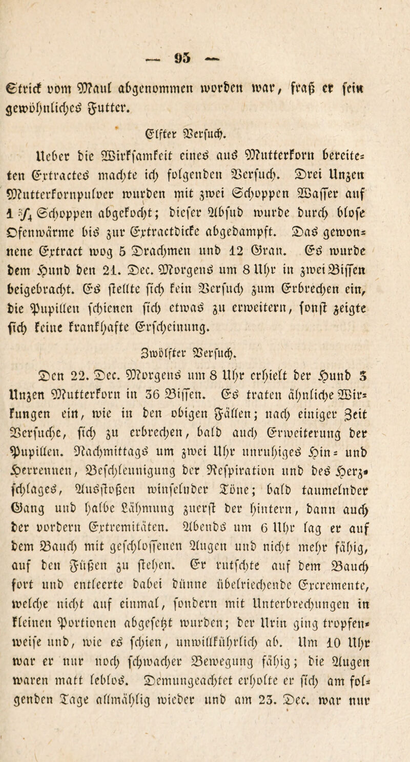 ^tritf oom 9)?au( abgenommen worben war, fraß er fei« $ewitf)nFid;e$ gutter. Elfter SEerfud). lieber bie SCßirFfamFeit ettte£ aud 93?utterFortt bereites ten ©rtracteö machte id) folgettbett 23crfud). ©rei Ungett 9Eftutterfornpuloer mürben mit gwei ©d;oppen flBaffer auf 1 .y4 ©cfooppen abgcFod)t; btefer 2tbfub mürbe burd) OFofe Ofenwarme bid gttr ©ptractbicFe abgebampft. ©a£ gewon* nette ©jrtract wog 5 Drachmen ttnb 12 ©ran. Grs> mürbe betrt j?uttb bett 21. ©ec. borgend um 8Uf;r itt gwei23ijfen beigebrad)t. ftedte ftcf> Fein SBcrfttd) gum (Erbrechen ein, bie ^upidett fd)tcnen ftd> etwa£ git ermeitern, fonft jeigte ftd) Feine FranFtyafte <5rfd)einung. Smbffter ^Berfucb. ©cn 22. ©ec. 93?orgett£ um 8 Uf;r erlieft ber £mttb 5 linken 93?utterForn in 56 23ij7en. £r£ traten ä()nlid)e 2Btr* Fungen ein, mie in bett obigen Jadeit; ttad; einiger 3eit SSerfudje, ftd; su erbred;ett, halb and) ©rmeiteruttg ber *Pupißett. 9tad)mittag$ um gwei Uf)r unruhiges £in = unb 5perremten, 23efri)(ennigung ber ^efpiration unb be£ £erg* fd)(age$, 5Fu$jloßett minfetuber Tötte; ba(b taumelnber ©ang unb f)afbc fiäfymung gtterfl ber (jintern, bann aud) ber oorbern Grptremitäten. 2tbetibtf um 6 U()r lag er auf bem 23aud) mit gefd;(ojJenen 2tugen unb nid)t mef;r fäfjig, auf bett Jü£ett gu fielen, Crr rutfd)te auf bem 23aud> fort unb entleerte babei büttne übelriedjettbe Grpcremente, weld;e nid)t auf einmal, fottbern mit Unter6red)ttngen in fFeinen Portionen abgefeimt mürben; ber Uritt ging tropfen* weife uttb, mie e$ fd;ien, unwillFül)r(id) ab. Um 10 U()r mar er nur ttod) fd)mad;er Bewegung fäl)ig; bie 2tugeit waren matt leblos. ©emungearf)tet erholte er ftd) am fol* genben Tage allmaljlig micber unb am 23. ©ec. mar nur