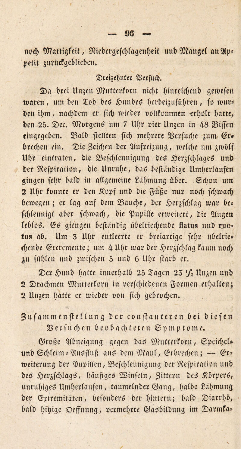 npd; 50?attigFeit, 9?iebergefd)(agenheit uub9)?ange( an$(p* petit gurücfgebUebeu. 2)mgerntet £serfu(b. bret Uugen $?utterForn nid)t f;tnreiebenb gewefett waren, um ben Stob bed £>unbed I)erbe^ufuf)ren, fo wur* ben if;m, nad)bcm er ftd) wieber ooflFpmmen erf^ütt Tratte, ben 25, 2)ec. borgend um 7 iU;r vier Ungen in 48 föttJen eingegeben, 23aFb (lebten ftd; mehrere 2Serfud;e gnm< Grr* bretf;en ein. 2)te (3etd)en ber 2(ufreignng, wefd)e um gwötf lU;r eintraten, bie 23efd;Fettnigung bed .ÖergfdjFaged unb ber Sftefpiration, bie Unruhe, bad befUinbige Umherfaufett gingen fef)t Daft) in aftgemeine Sähmung über. ©d)on um 2 Uf;r Fomtte er ben jtopf unb bie Jujje nur nod) fd)wad> bewegen; er tag auf bem 23attd)e, ber $ergfef)(ag war be* fdtfeitnigt aber fdjwad;, bie ‘pupifte erweitert, bie Gingen Cebfod. (£d giengen beftcinbtg übefrteebenbe flatus unb ruc- tus ab. Um 5 lU;r entteerte er breiartige fehr tibeFrte* rf)cnbe (Jrcremenfe; um 4 Uf;r war ber 5perg(d;iag Faum nod; gu fügten unb gwifdjett 5 unb 6 Uf;r ftarb er. 2>cr ipunb f;atte innerhalb 25 Stagen 23 r/2 Ungen unb 2 2)rad)men ?Q?utterForn in oerfdnebenen Jürmen erhalten; 2 Ungen hatte er wieber non ftd; gebroden. gufammenftelfung ber confl unterett bet btefen 23 e r f tt d) e n beobad) teten ©\)mptome. ©roße Abneigung gegen bad 9}?utterForn, 0peitf;eU tmb ©tbfeim * 5(uöfKitg and bem 93Fattf, Grrbred;en; — (Sr= Weiterung ber ^Pupitfcn, 23cfd)Feuntgung ber Sftefpiration mtb bed $ergfd)Fagd, bnuftged Sßinfefn, Bittern bed Jtorperd, unruhiged Umherlaufen, taumelnbet ®ang, h^Fbe ßähmttng ber (Jptremitäten, befpnberd ber hintern; ba(b Diarrhö, halb Iu^ige Dejfmtng, permehrte ©adbilbung im SDatmfa»