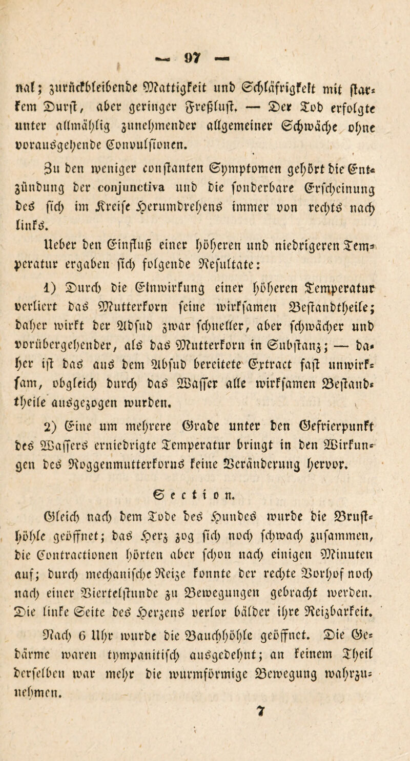ml; jurncfbleibenbe 9)?attigFeit unb (SchfäfrigFeft mit ftar* fern SDurflt, aber geringer grefjluf?, — £)er Tob erfolgte unter allmäljlig juneljmenber allgemeiner (Sc£tpacf;e of;ne voraudgebenbe (Jonoulffonen. « i Bn ben weniger conflanten (Symptomen gehört bie G£nt« 3ünbung ber conjunctiva unb bie fonberbare @*rfd;einung bed ftd) im greife £erumbrel;end immer oon red;td nad) linFd. Ueber ben Crinfluß einer höheren unb niedrigeren Tem=> peratur ergaben ftd) folgeube ^efultate: 1) Tmrd) bie GrtnwirFung einer f;öf;eren Temperatur verliert bad 9??utterForn feine wirFfamen 23efianbtl)etle; baf)cr mirft ber 2Ibfitb jmar fd; ne Iler, aber fd;mäd;er unb vorübergehenber, ald bad $?utterForn tn ©nbjlanj; — ba» l)er ijl bad and bem 2ibfub bereitete' ©jrtract faft unmirF= fam, obgleid) burd; bad 2Bafier alle mirFfamen 23efianb* tl;eile audge^ogen würben. 2) (£iue um mehrere ©rabe unter ben ©efrierpunFt bed 2Bafferd erniebrigte Temperatur bringt in ben SBirFutK gen bed ^oggenmutterForud Feine Seränbermtg l)eruur, 6 f £ t t O tl, ©leid) nad) bem Tobe bed £mnbed mürbe bie 23rujl- \)b\)k geöffnet; bad #erj 30g ftd> nod; fd;wad; gufammen, bie Gmntractionen hörten aber fd;on nad) einigen Minuten auf; burd) med;anifrf;c 9?eise Fonnte ber red;te -Borlmf nod; nad; einer Sßiertelfhtnbe 311 23emeguugen gebrad;t werben. S>ie linFe (Beite bed jper^end oerlor halber il;re S^ci^barFeit. 9?ad; 6 Ul;r mürbe bie 23aud)l;öl;le geöffnet. £)ie ©e= barme maren tpmpanitifd; audgebebnt; an Feinem Tl;eil berfelbeti mar mcl;r bie murmförmige Söemegung mal) 1*311= nehmen.
