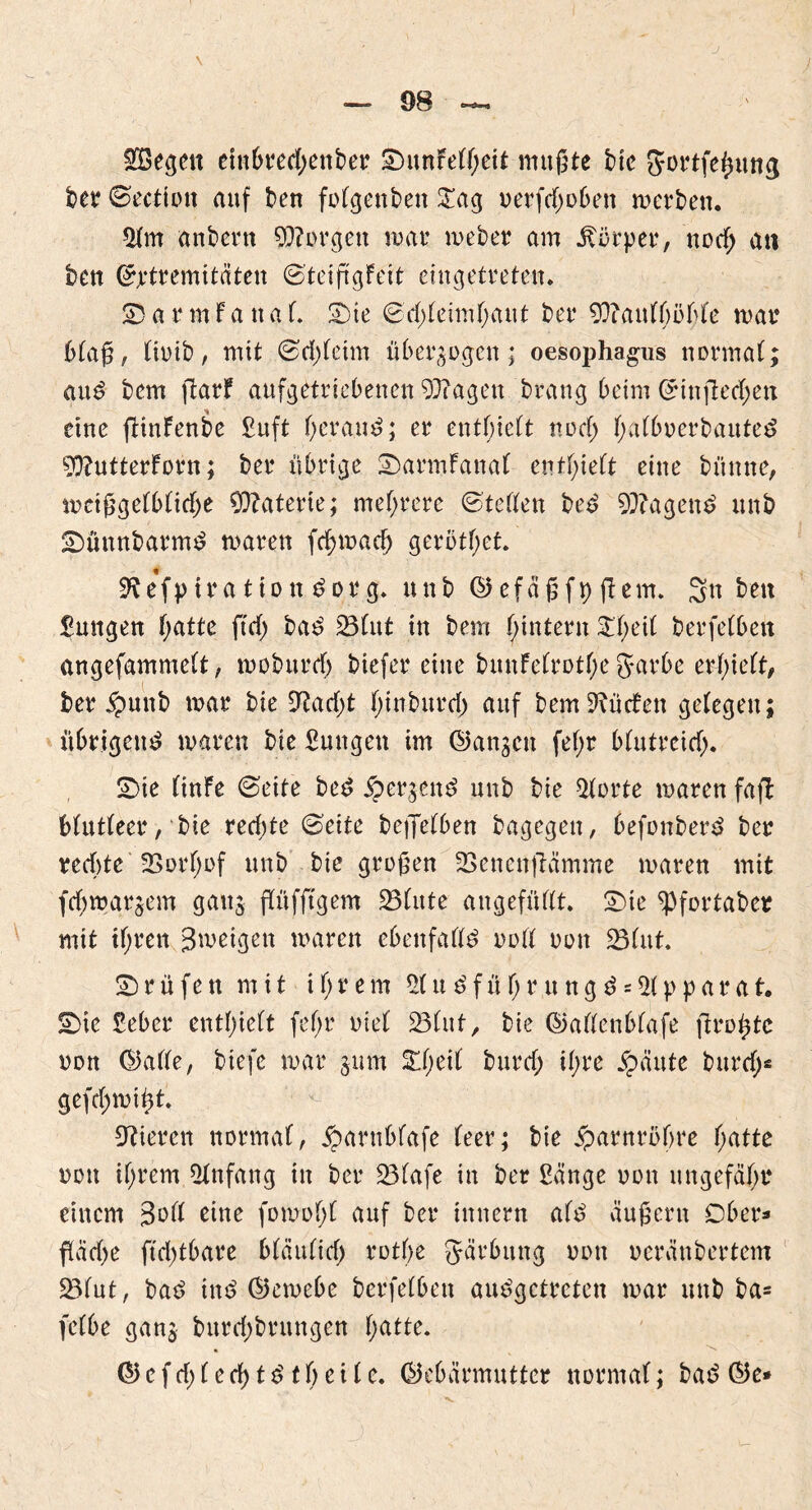 $ßegen einbtecßettber SDunfeT^ett mußte bie SJortfefumg bet ©ectiott auf ben fofgenbett STag oerfcßobett werben. 5fm anbent borgen war weber am Körper, ttocf; an bett ©jrtremitäten ©teiftgFeit eingetreten. £>arm-fanaf. SMe ©cßfeimfjaut ber 93?auffjöfjfe mar bfaß, fioib, mit ©cßfeim überzogen; oesophagus normaf; aud bem jlarf aufgetriebenen 93?agen brang beim ©ittflecßett eine ftinfenbe £uft ßeraud; er enthielt ttocfj ßafboerbauted 50?utterForn; ber übrige SDarmFanaf entlieft eine bitmte, mcißgefbficfje Materie; mehrere ©teffen bed tagend unb SDüttnbatmd maren fcßmadj gerottet. 9^ ef p ira tio tt dor g» unb (Gefäßfp ftern. Sn beu £mtgen ßatte ft cf) bad 23fitt in bem ßintern £f;eif berfefbett angefammeft, moburcf) biefer eine bunFefrotße garbe erlieft, ber $unb mar bie 9?acf;t ßinburcf) auf bem dürfen gefegen; übrigend maren bie Sungett im (Ganzen feßr bfutreicß. £>ie (inFe ©eite bed iper^ettd unb bie Pforte maren fafl Mutfeer, bie rechte ©eite beflefben bagegen, befonberd ber rechte üßorfjof unb bie großen SBenettflämme maren mit fcfjmarjem ganj pfiffigem 23fute angefüfft. S)ie ^Pfortaber mit tßrett Jmeigett maren ebenfaffd ooff oott 23fitt. prüfen mit i fj r e m 2f u d f ü ß r u n g d = 5f p p a r a t. S)ie Seber entlieft fef>r oief 23fut, bie (Gaffenbfafe firoßtc oott (Gaffe, biefe mar jum £ßeif burcß ißre £äute burcß* gefcßmißt. Vieren normaf, £arnbfafe feer; bie #atnrößre ßatte oott tßrem Anfang in ber 33fafe in ber £änge oott ungefaßt einem 3^ff eine fomoßf auf ber innern afd äußern Ober* ftäcße ftcßtbare bfäuficß rotße gärbuttg oott oerättbertent 23fut, bad ind (Gemebe berfefbett audgctrcten mar unb ba= fefbe gang burcßbritngen ßatte. (Gefcßf ecßtd tßeife. (Gebärmutter normaf; bad (Ge*