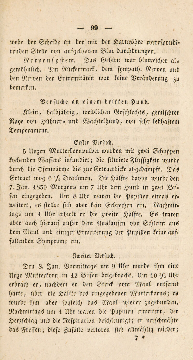 mebe ber ©dwibe cm ber mit bcr jparnrofjre correfponbi* venbett ©te Ile 001t aufgelöstem SB Cut burd;brungen. 9t c r o c tt f v ft e m. SaS ©epirtt mar blutreteper als gewöpttlid;. 9lm 9tücfenmavF, bem fpmpatl;. Oteroen unb ben Oteroen ber (Extremitäten mar Feine SBeranberung 3U bemerFen. 1 SSerfucpc an einem britten #nnb. jfleitt, palbjäßrig, weiblid;en ©efd;led;ts, gemifd;ter SRa^e vott 5pül;uer« unb 2ßad;telf;unb, oon fcl;r lebhaftem Temperament. Grrfler SBerfttdj. 5 Uttjcn 93?utterFornpulver mürben mit jmei ©rpoppen Fod;enben 2BafferS infunbirt; bie ftltrirte glüfftgFett mürbe burd; bie Ofenwarme bis gut* (Ejrtractbicfe abgebampft. SaS (Ejrtract wog 6 xf2 Srad;mctt. Sie jpälfte baoou mürbe ben 7. San. 1830 borgend um 7 Ul;r bem jpunb in 3met $3if= fett eingegeben. Um 8 UI;r waren bie ^Pupillen etwas er* weitert, eS (teilte ftcf> aber Fein (Erbred;en ein. 9?ad;mit* tagS um 1 Ul;r erhielt er bie gmeite Raffte. (ES traten aber and) hierauf außer bem Auslaufen oou ©d;leim aus bem 99?aut unb einiger (Erweiterung ber Spupißen Feine auf* fallenben ©pmptome ein. Smeiter SBerfucp, . Sctt 8. San. SBormittagS um 9 Ufjr mürbe if;m eine Uttje 9)?ittterForn in 12 SBiffen bdgebrad;t. Um 10 lf2 Ul;r erbrad; er, nad;bem er ben ©trief 00m 93?aul entfernt patte, über bie ipdtfte beS eingegebenen 9ttutterFornS; cS mürbe ifjrn aber fogleid; baS 99?auf rnicber gngebttnbcn. 9?ad;mittagS um 1 Ul;r waren bie ^Pupillen erweitert, ber 5pet*3fd;lag unb bie Sftefpiration befd;(eunigt; er oerfd;mäl;tc baS greifen; biefe gufälle verloren ftd; allmäplig wieber; 7 *