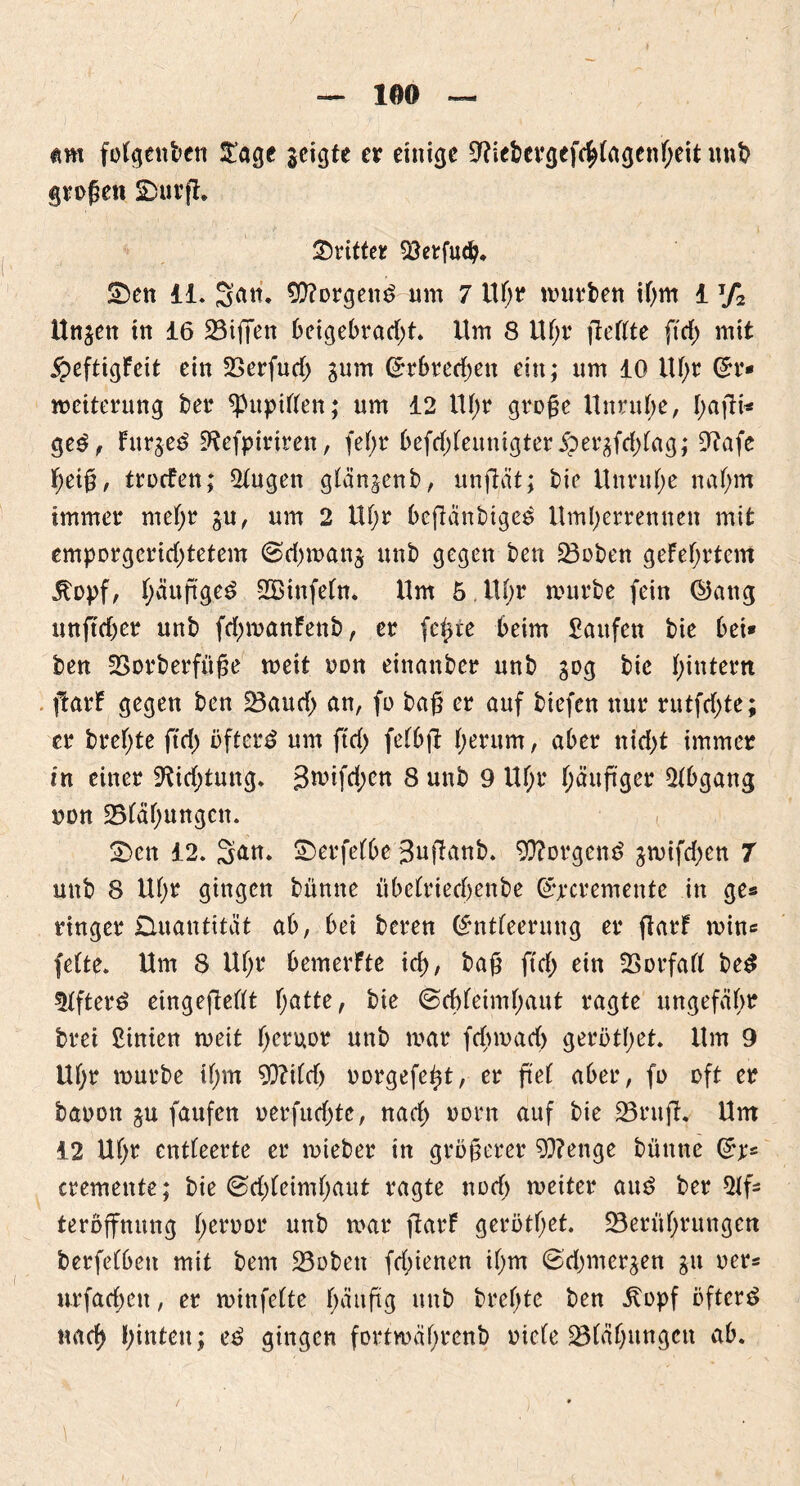 folgenden $age geigte er einige 9?iebevgefe^tagenf>eit und großen SDurfh dritter Söetfud?. £)en li. S^tt. borgend um 7 Uf;r mürben ihm 1 T/2 Unjett in 16 23iffett beigebrad;t. Um 8 Uf;r fießte ftd; mit £eftigfeit ein SSerfud; gum ©rbredjett ein; um 10 lU;r Er- weiterung ber fntpitten; um 12 lU;r große Unruhe, I;ajli« ged, Furjed 9*?efpirtren, fe(;r 6efd)feunigter 5per^frf>fag; 9tafe heiß, troden; 2tugen glän^enb, unjlüt; bie Unruhe nahm immer mehr gu, um 2 Uf;r beftanbtged Umberrennen mit emporgcrid)tetem @.d)wan$ unb gegen ben 23oben gefeiertem Itopf, f;äuß'ged SBinfein. Um 5 U(;r mürbe fein ©ang unftdjer unb fd^manfenb, er fefcte beim Saufen bie bei» ben SSorberfüße meit oon einanber unb 30g bie f;intern ftarf gegen ben -Baud; an, fo baß er auf biefen nur rutfd;te; er brefjte ftd) öfterd um ftd; feibft f;erum, aber nid>t immer in einer 9Ud;tung. 3wifd;en 8 unb 9 Uf;r i;äußger Abgang non 25iäf;ungcn. 2>cn 12. San. £)erfe(be 3uffanb. borgend jwifd;en 7 unb 8 Ui;r gingen büntte Übeiriedjenbe Ejecremente in ge« ringer Quantität ab, bei beren Entleerung er ftarf min« fette. Um 8 Ui;r bemerfte id;, baß ftd; ein SBorfaii bed 5ifterd etngefieiit f;atte, bie ©d)ieimf;aut ragte ungefähr brei Sinien meit fjeruor unb mar fdnuad) gerottet. Um 9 Uf;r mürbe if;m W\td) uorgefe^t, er ß'ei aber, fo oft er baoon ju faufen oerfud;te, nad; oorn auf bie 25ruft Um 12 Uf;r entleerte er mteber in größerer 93?ettge büntte Er* cremente; bie ©d;ieiml;aut ragte nod; meiter aud bereif* teroffnung fjerüor unb mar ftarf gerötf;et. -Berührungen berfeibett mit bem 23obett fd;ienen ii;m @d;mer$en ju oer* nrfad;ett, er winfeite f;ättftg unb breite ben itopf öfterd nach hinten; ed gingen fortwährend oiefe SBiäbungett ab.