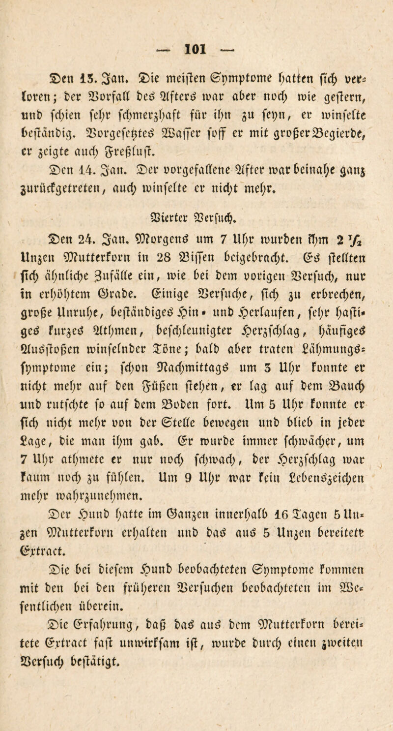 Sen iS. 3cm. Sie meijten Gpmptome Ratten ftd£> ver* Töven; ber 2>orfaft bed 2(fterd mar aber nod; mie gejlern, unb fd;ien fef;r fd)mer§f;aft für if;tt 31t fepn, er minfefte bejtänbig. SSorgefcpted ^Baffer foff er mit großer 23egierbe, er jeigte aud; 5reßfu|t. Sen 14. 3«»- £>er vorgefatfene Elfter mar beinahe gan$ jurücFgetreten, aud; minfefte er nid;t mehr. Vierter SBerfucf). Sen 24. 3^tt. borgend um 7 ltf;r mürben fl)m 2 T/3 Unjen 9)?utterForn in 28 23ijTen beigebrad;t. (5d fiefften ftd; ähnliche ^ufaffe ein, mie bei bem vorigen Serfud), nur tn erhöhtem Qrabe. (Einige 23erfitd)e, ftd; 311 erbred;en, große Unruhe, befiänbiged jpin • unb ^erlaufen, fe(;r T>afbi- ged Fur$e$ $fthmen, befd;feunigter £cr3fd;fag, f;äußge£ Qfudfioßen minfefnber £öne; bafb aber traten Bähmungd* fpmptome ein; fd)on 9?ad;mtttagd um 3 Uf;r Fonnte er nicht mehr auf ben 5üßen flehen, er fag auf bem 23auch unb rutfdjte fo auf bem 23oben fort. Um 5 Uf;r Fonnte er ftd) nid>t mehr von ber ©teffe bemegen unb bfieb in jeber £age, bie man if;m gab. Grr mürbe immer fd)mäd;er, um 7 U(;r atmete er nur norf> fdjmad), ber §er$fd;(ag mar Fa um noch 311 fügten. Um 9 tU;r mar Fein £eben^eid;en mcf;r maf;r3unef)men. Ser jpunb f>atte im @an3ett innerhalb iöSLagen 5Uu* gen 9}?utterForn ermatten unb bad aud 5 Un3en bereitete <£jrtract. Sie bei biefem #unb beobachteten ©pmptome Fommett mit ben bei ben früheren 2>erfud;en beobadjteten im 2Be* (entliehen überein. Sie (Erfahrung, baß bad and bem 9)?utterForn berei* tete Grrtract faft unmtrFfam ift, mürbe buvd; einen jmeiten SScrfueh betätigt.