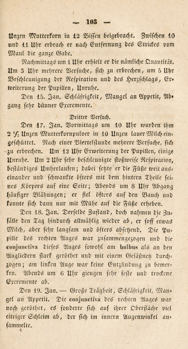 linken 9ttutterforn iit 12 25ifien 0eige6radjt. j3mtfd;en 10 unb 11 U(w erOrad) er md) (Entfernung be£ ©triefet vom €0?au( bie gange ©aOe. SRadjmittagc? um 1 U(>r er[)ie(t er bie namfid;e Quantität, Um 5 Uf;r mehrere 2>erfttd;e, ftd> git cr6rerf;en, um 5 Uhr 23efd)(euuigung ber 9?efpiration unb bed £ergfd;(ag£, (Er* Weiterung ber spupiffen, Unruhe. Seit 15. San. @d)(äfrigfeit, fanget an Appetit, 2(0« gang fe(;r bünner (Ejecremente. dritter SSerfucO. Sen 17. Satt. Vormittage? um 10 Uhr mürben tOm 2 7= Ungen 90?uttcrFornpufrer in 10 Ungen lauer 50?tCc!> ein*= gefd)üttet. 9?ad) einer Vierteffhmbe mehrere Verfudje, ftd) gu erbrechen. Um 12 Uf;r (Erweiterung ber ^upiffett, einige Unruhe. Um 2 Ul)r fef>r 6efd)(eunigte ftogweife ÜRefpiratirn, befianbigei? Umfjerfaufen; baOei feilte er bie gitge weit auds einanber unb fdjwanfte öftere mit bem (untern ^(;ei(e fet* ned körpert? auf eine gelte; 2(6enbe> um 8 U(jr 2(0gang häufiger 23fa(;ungen; er ftef öftere? auf beit Vaud; unb fonnte ftd) bann nur mit 5Q?üf;e auf bie güge erheben. Sen 18. San. SerfetOe 3ujhtnb, bod> nahmen bie $iu fä((e beit Zag f>inburcf> a((mäf;(ig wieber ab, er foff etwas SfflM), aber fe(;r (angfam unb öftere abfe^enb. Sie tyiu pide bee? rechten 2(ugeS war gufammettgegogen unb bie conjunctiva biefee? 2(itged fowofd am bulbus a(S an beit 2(ug(iebern ftarf gerötf;et unb mit einem ©efafjneb burd;= gegen; am (iitfett 2(uge war feine (Entgftnbuitg gtt Oemer- fcn. 2(bcnbe> um G Uhr gieitgen fe()r fefte unb troefene (Ercrentcnte aO. Sett 19. Satt.— ©roße SrägOeit, €>rf;fafrigfcit, 9}?an* gc( an 2fppetit. Sie conjunctiva beS redeten 2Utgee> war ttod; gcröthet, ec? fouberte ftd) auf ihrer Dberfläd;e rief eitriger ©djfcim aO, ber jtd> im innerit 2(ugenwiufel an* famntefte.