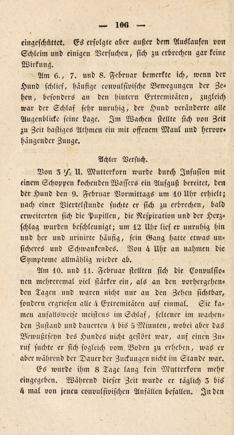 10« eingeftf; littet. (&$ erfolgte aber aufier bem 3fu£Faufen oon ©d)(etm imt) einigen 33erfud;en, ftd; gu erbrechen gar Feine SSirFung. *Mm 6., 7. unb 8, ftebruar bemerFte id;, wenn ber £unb fddief, häufige conou(ftoifd)e Bewegungen ber 3e* f>en, befonbertf an ben hintern (ürjrtremitciten, gugfeidj war ber 8d)(af fd)r unruhig, ber £unb oeränberte ade s&ugenbFicFe feine £age. 3m 2öad;en fleftte ftd> oon 3eit gu 3eit (>aftige$ 5ttf;men ein mit offenem 93?au( nnb F;eroor* fjättgenber 3uttge. lebtet4 3$erfu<b. Bon 5 r/i it, 9)?uttcrForn mürbe burd; Snfuffon mit einem ©dmppen Fod)euben 2Baffer£ ein ^tufgufi bereitet, beti ber £uub ben 9. g-ebruar 33ormittag£ nm 10 lU;r erlieft; nad) einer Biertefftunbe fu d;te er ftd; gu erbretf;en, bafb erweiterten ftd) bie $upiden, bie 9tef|uration unb ber $erg- fd)(ag mürben befddeuuigt; um 12 Uf>r tiefer unruhig f;in unb (;er unb urinirte häufig, fein (Bang hatte etwa*? un* ftd>ereö unb ©d)mauFeubed. 33 on 4 lU;r an nahmen bie (Symptome admäbtig mieber ab. 3tm 10. unb 11. Jebruar jtedten ftd; bie (fomndfTos nen mehreremaf riet ftärfer ein, at$ an ben oorhergehen* ben Sagen unb waren nid>t nur an ben 3^heu ftditbar, fonbern ergriefeit ade 4 Extremitäten auf einmat 6te Fa« men anfad^mcife mcijlenö im@d;taf, fettener im mad;en- bett 3ujlaub unb bauerten 4 bid 5 Minuten, wobei aber ba$ 23emuj3tfet)n be£ jpunbeö nid;t gejlürt war, auf einen 3u* ruf fud)te er ftd; fogteid; oom Boben 31t erheben, wad er aber währenb ber £>auerber 3ucFungen nid)t im ©tanbe war. würbe ihm 8 £age Fang Fein BtutterForn mehr eingegeben. SBährenb biefer 3c^t würbe er tagtid; 3 b 4 mat oon jenen conou(fioifd;cn *dn faden befaden. 3u ben