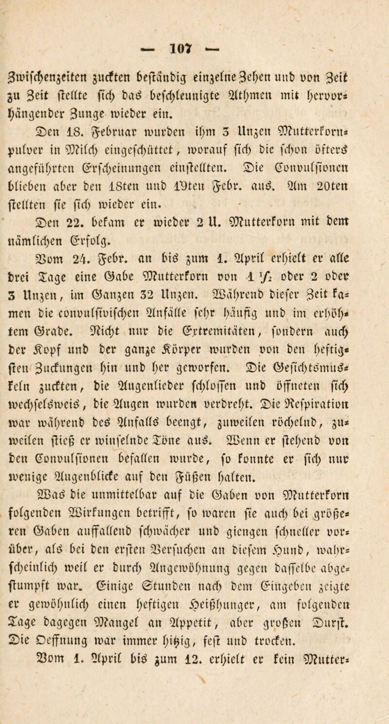 gmifcbengeiten gutften beflänbtg etn^efne 3ef>ctt uitb non 3eit gu 3eit liebte ftrf> ba£ befcbteunigte Athmett mit Terror* Ijängcnber 3unge wieber ein. Sen 18. Jebruar amvbctt if;m 3 Ungen 9)?utterForn* jnitner in ?Q?i(d> eingefcbiittet, worauf ftrf) bie frf>on öftere angeführten Grfcbeittungen einfteßten. Sie Gonoutftonett btiebeit aber bett ISten unb l*9ten Sehr. and. Am 20ten fteßten fte ft cf) wieber ein. Sen 22. beFam er wieber 2 U. 9)?utterForn mit bent ttämHeben Grfotg. 2>om 24. 5ebr. an bi$ gum 1. Aprit erlieft er aße brei £age eine ©abe 9ftutterforn non 1 */* ober 2 oben 3 Uttgett, im (langen 32 Ungen. 2ßül)renb tiefer 3eit ta- rnen bie connutftoifcben Attfäße fef>r bäuftg unb im erhöh* tem ©rabe. 9?icbt nur bie Grtremitäten, foubern auefj ber £opf unb ber gange Körper würben non bett heftig* ftett 3iitfungen h*n uttb her geworfen. Sie ©eftcbto'mu^* Fefn gueften, bie Augetttieber fcbtojfen unb öffneten ftdfj wed)fef*>wei$, bie Augen würben oerbret;t. Sie Aefpiratiott war wahrenb be£ Anfaß3 beengt, gumeifett röcbetttb, gu* weiten flieg er wittfefnbe Sötte aus?. Sßenn er jlehenb nott bett Gonnutftonen befaßen würbe, fo Fottnte er ftd) nur wenige Augettbticfe auf bett Jüftett fmtteit. 2Bac> bie unmittetbar auf bie ©aben non 93?ntterForn fotgenben SßirFnttgett betrifft, fo waren fte aitcb bei große* ren Gaben auffaßettb fcbwäcber unb giettgett frf>neßer oor* über, attf bei bett erfiett 33erfucbett an biefem >pttttb, wahr* febettttieb weit er bttreb Angewöhnung gegen baffetbe abge* ftumpft war. Gültige ©tuttbett nach bem Gtttgebett geigte er gewöhnticb einen hefHgen Heißhunger, am fotgenben Sage bagegett fanget an Appetit, aber großen Surft. Sie Deffttung war immer tji^ig, feft unb troefett.