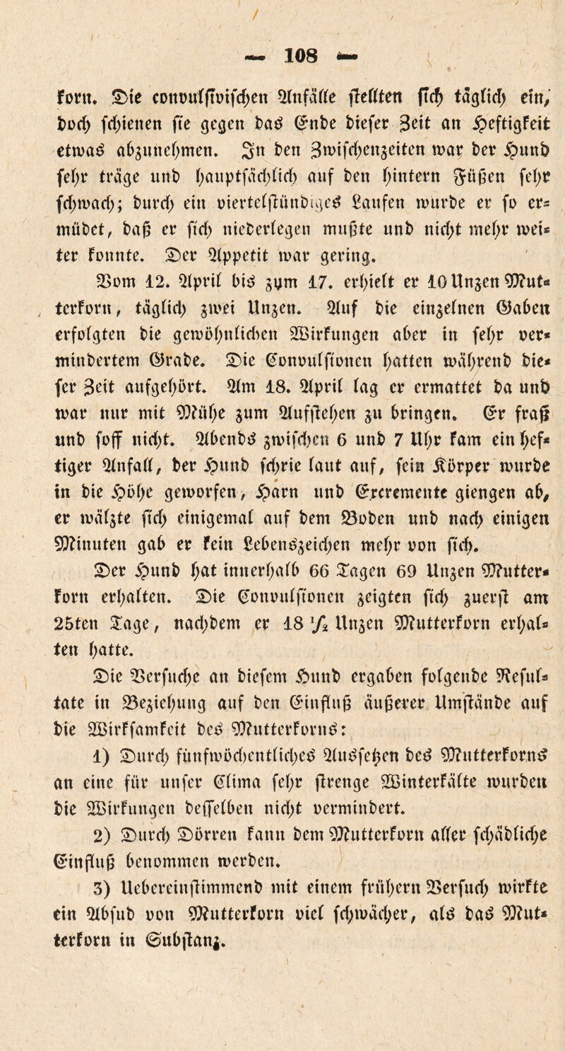 / - 108 - { fortt. Sie cottotdgoifdjen 2(ufä((e gefften ftcf) tagHd> ein, t>üd> fd>ieiten fte cjcgett t>a£ ©nte tiefer 3<dt an £eftigFeit etn>a£ abgunegmen. ten 3n>tfd>en^eiten map ter jputtö fe^r träge unt gauptfädgicg auf ten gintern 5ügen fef>t? fcf>ta>arf>; turd) ein oiertefgüntige# kaufen tourte er fo cr= mütet, tag er ftd> nietedegen mugte unt nid;t megr toei* ter Fonnte. Ser Appetit mar gering. 2>om 12. 2(pri( bi$ 17. erlieft er 10 linken 9??ut« ter Font, täg(id) jmei Unjen. 5tuf tie ciu^etnen ©abett erfolgten tie getoögtdtdwn 2öirFungen ater in fegr rer* mintertem ©rate. Sie @onou(ftonen Ratten toägrent tie* fcr Seit aufgegört. 2tm 18. 2ipri( (ag er ermattet ta unt mar nur mit SDdige jum 2(ufgegen ju bringen. ©r frag unt foff nid;t. 2tbeutd stvifd^en 6 unt 7 Itgr Farn ein gef* tiger 2(nfa((, ter £unt fdjrie (aut auf, fein Körper murte # in tie jpbge geworfen, £arn unt ©rcremente giengen ab, er mä(ste ftd> einigema( auf tem 23oten unt nad> einigen Minuten gab er Fein Sebem^eidjen megr oon fug. Ser jpunt gat tnnergafb 66 tragen 69 Utt$en Butter* Fern ergattern Sie ©onoidftonen geigten ftd> guerg am 25ten £age, nad;tem er 18 xf% Un^en 9)?utterForn ergatt ten gatte. Sie Verfliege an tiefem £>unt ergaben fofgente 9?efutt täte in 23ejiegung auf ten ©ittgug äugerer Umgänge auf tie SBirFfamFeit te£ 9)?utterForn£: 1) Surd) füuftood)ent(id)e£ 2üt£fegen ted $?utterForn£ an eine für utifer G(ima fegr grenge SBinterFätte tourten tie 2BtrFungen teffefben nidjt oermintert. 2) Surd) Surren Faun tem 9)?utterForn alter fd;at(id;e ©ingug genommen werten. 3) Uebereingimment mit einem frftgern 23erfitd) tvirFte ein 2(bfut oon 9)?utterforn oie( fcgtoäcger, a(£ ta£ Wut* terForn in €mbgani.
