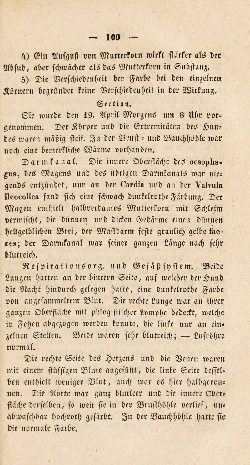 «Hbfub, aber fdnoäcber alt ba£ 9??utterForn ttt ©ubjlanj. 5) Sic 2>erfd;iebenheit ber garbe bet ben einzelnen Kornern begrüntet feine 2>crfd;iebcuheit in ber SBirfung. ©ectiott. ©ie würbe ben 19. 5lpril 9)?orgen$ nm 8 Uf;r oor== genommen. Ser Körper nnb bie Grptremitäten bed £un= be£ waren mäjjig fteif. 3n ber üBruft = itnb 23auchhöl;le war norf) eine bemerflidw 2ßärme oorhanben. Samt f anal. Sie innere Oberfläche be£ oesopha- gus, be£ 9ftagen$ nnb be£ übrigen Sarmfanafö war nir* genbe? entzünbet, mir an ber Cardia nnb an ber Valvula ileocolica fanb fiel) eine fdnoad) bunfelrotbe gärbnng. Ser 9}?agett enthielt halbnerbauted 93?utterforn mit ©d;leim oermifd)t, bie bümten nnb biefen ©ebärme einen bünnen Oellgelblidwn 23rei, ber 9ftafibarm fefte graulich gelbe fae- ces; ber Sarmfanal war feiner ganzen £änge nach fef;r blutreitf). 9?ef piration Sorg. nnb ©efägfpjtem. 23eibe Sungen hatten an ber hintern ©eite, auf we(d)er ber £unb bie 9tad)t hinbnrd) gelegen hatte, eine bunfelrothe garbe non angefammeltenr 2Mut. Sie rechte Snnge war an il;rer ganzen 06erfläd>e mit pl>logiflifd>cr ßpmpbe bebeeft, weldje in gelten abgewogen werben fonnte, bie linfe nur an ein- zelnen ©teilen. 23cibe waren fel;r blutreid;; — ßufröhre normal. Sie rechte ©eite be£ jperzem? nnb bie SBenen waren mit einem flüfftgen 23(ute angefüllt, bie linfe ©eite befjel= ben enthielt weniger 23(ut, and) war e£ hier ha^9erDns neu. Sie störte war ganz blutleer nnb bie innere Ober* fläche bcrfelben, fo weit fte in ber 23rui1bi>hle oerlief, un- abwafd;bar f>ocl>rotl> gefärbt. 3k ber &3aud;l;öhle hatte fte bie normale garbe.