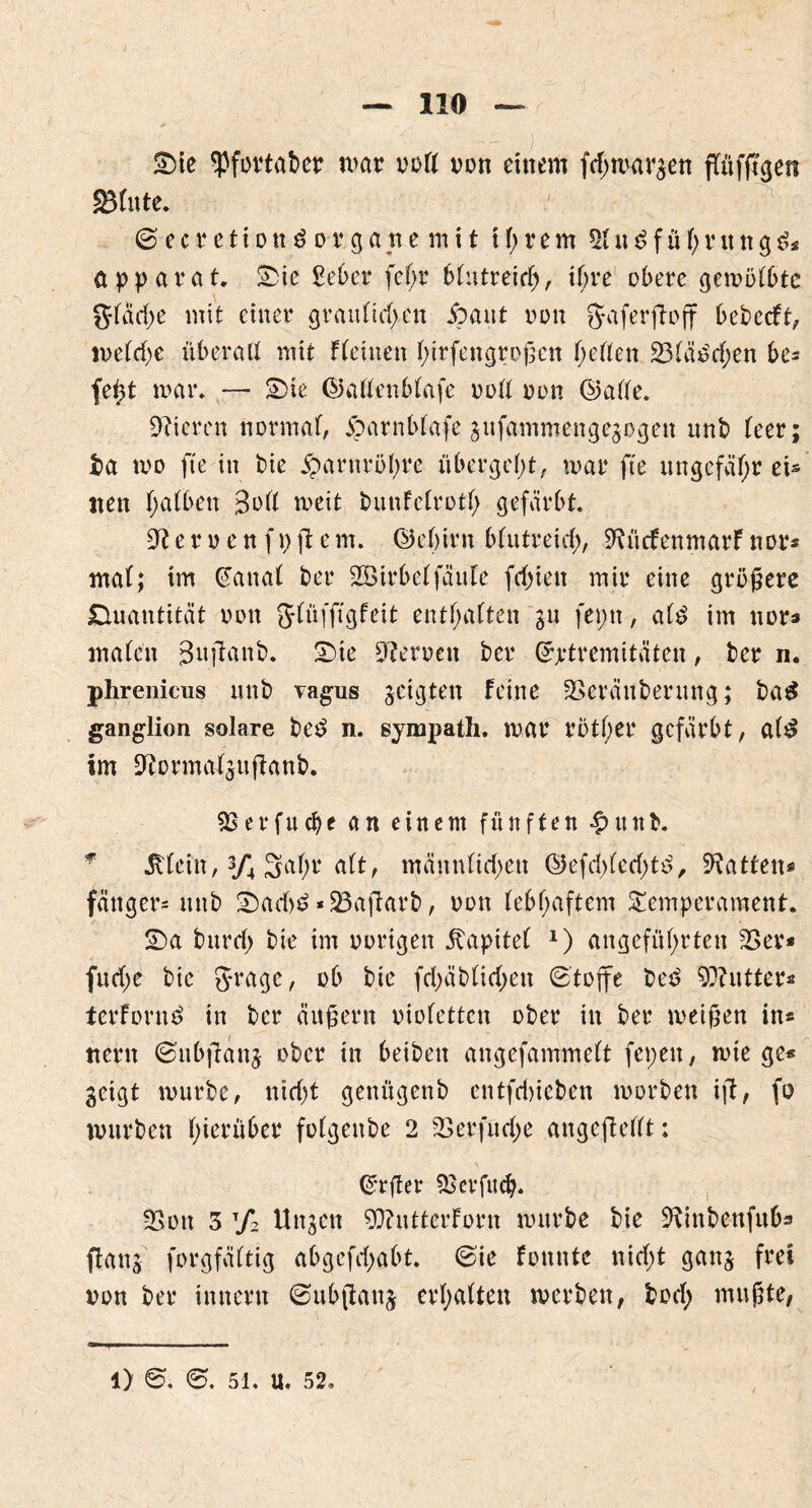 2)ie ^Pfovtabcr mar ooff von einem fcf)umritt ffüfß'gen jiBfute. ©ecretionö o-r gatte mit ihrem *Kugführung3* apparat. 25ie ßeber fef;r bfutreicf), i(>re obere gemöfbtc gfädje mit einer grau fielen So aut oon fjaferfloff bebccft, toe(d)e überalf mit f(einen hirfengroßen f;effen 23fä£d;en be= fe^t mar, — S5ie ©alfenbfafe ooff oon ©affe. Vieren normal joarnbfafe gufammengegogen unb feer; ba mo fte in bie jparnröfyre übergebt, mar fte ungefähr ei® iten halben 3ott meit bunfefroth gefärbt. 9t e r o e n f \) ft e m. ©ehirn blutreich, 9tü<fenmarf nor* maf; im ©anal ber SBtrbef fältle freien mir eine größere Quantität oon fjfüfjtgfeit entsaften gu fepn, af£ im nor* malen 3uftanb. 2).te Heroen ber ©ptremitüten, ber n. phrenicus unb vagus geigten feine -öeräuberiing; ba£ ganglion solare be£ n. sympath. mar rotier gefärbt, al$ Im 9tormalgußanb. SBerfucb* an einem fünften •£>uttb. * Jttcin, 3/4 3af;r alt, männlichen ©efd)lerf;t£, hatten« fänger- unb 25ad)6 * 23aflarb, oon lebhaftem Temperament. S5a bnrd) bie im oorigen Kapitel 1) angeführten 23er* fit che bie g*rage, ob bie fchäblid>eu (Stoffe be£ 5D?atter* terforn^ in ber äußern oiofetten ober in ber meißen in* tiern ©ubjtanj ober in beiben angefammeft fepen, mie ge« geigt mürbe, nid)t genügenb entfd)ieben morben ijt, fü mürben hierüber fofgenbe 2 23 er fu ehe angcjletlt: ©tfler SB er flieh. 23ott 3 t/2 Ungen 93?ntterforn mürbe bie üftinbettfufc ffang forgfäftig abgcfd;abt. @ie fomtte nicht gang frei oon ber innern Subfiang erhalten tverben, bod; mußte, 1) ©. 6. 51. u. 52.