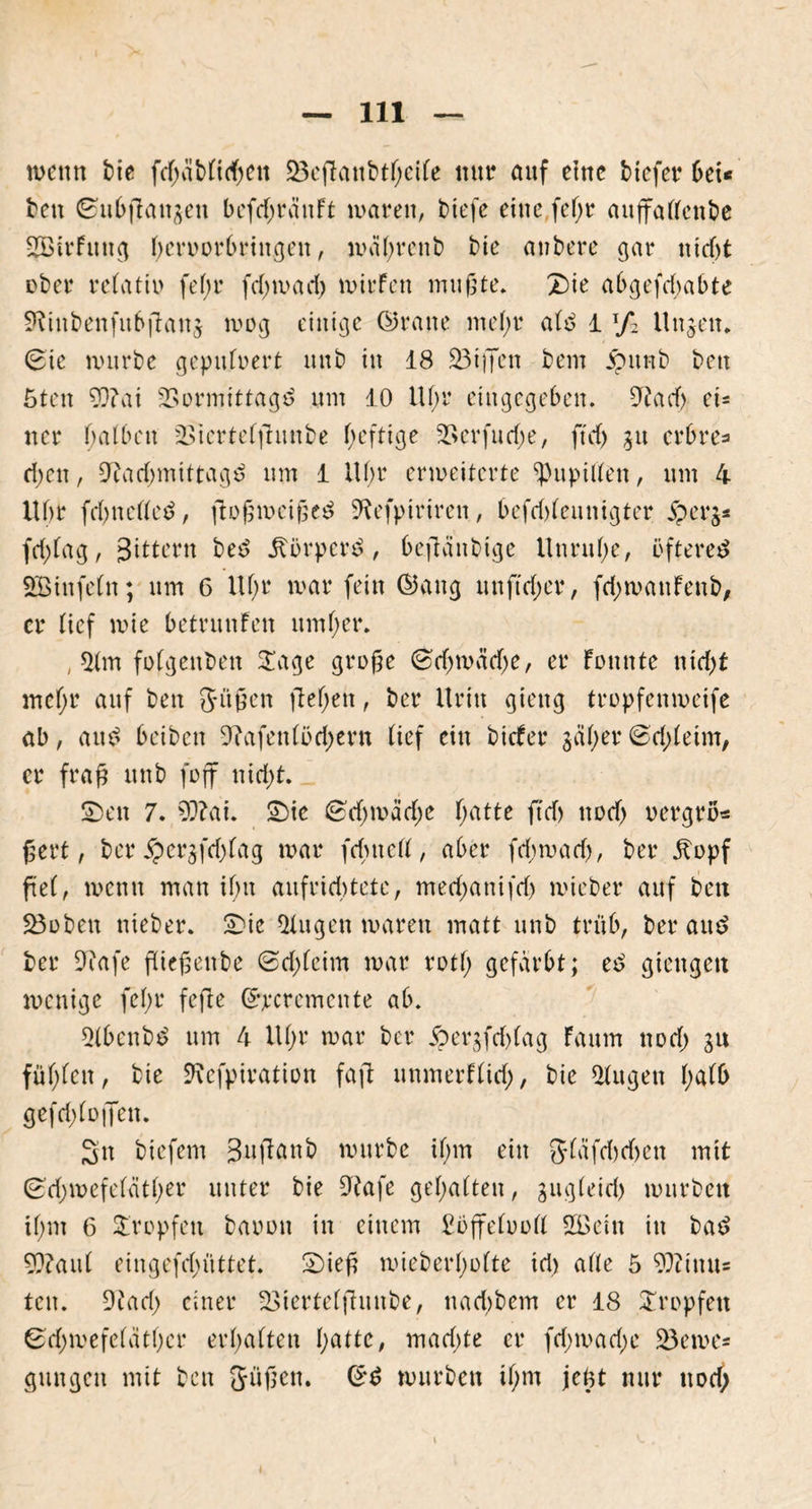 wenn bie fd;ablidfen SBeftanbtfeile mir auf etnc bicfer bei* beit ©ubfiattgeti befd;rättft waren, biefe eine fefr auffallenbe 2Birfuttg feroorbrittgen, wäfrenb bie anbere gar nicf)t ober relatiu fefr fd;wad; wirfen mufte. Z)ie abgefdtabte fRinbenfubflattj wog einige ©raue ntefr ald 1 xf2 Ungen. (Bie würbe gepufoert nnb in 18 23iffcn bem ipttnb bett 5ten 93?ai SSormittagd um 10 Ufr eingegeben. 9?ad) d- ner halben üBiertelftunbe heftige 5ßerfud;e, ftd) git erbre=» d)en, Oiadmiittagd um 1 Ufr erweiterte Pupillen, um 4 Ubt fcfttelled, ftof weif ed Oeefptrtren, befd)lennigter jperg* fd)lag, Sittern bed itörperd, beftänbige Unruhe, üftered SBinfcln; um 6 Uhr war fein ©aitg unftYfer, fd)wanfenb, er lief wie betrunfen umfer. , *Hm fotgeuben £age grofe (Bd)mäd)e, er fottute nid)t ntefr auf ben Sitten fiefett, ber Itrin gieng tropfenweife ab, and beiben 5?afen(öd;ern lief ein bicfer gäfer©d;leim, er frafj unb foff nid)t. SDen 7. 93?ai. £)ie <Bd)mäd)e fatte ftd) nod> oergro* ßert, ber 5pcrgfd)lag war fcf ttefl, aber fd;wad), ber jfopf ftel, wenn man iftt aufriddete, medjattifd) wieber auf ben 23oben nieber. 2)ic klugen waren matt unb trüb, ber and ber Otafe fliefettbe @d)lcim war rotf gefärbt; ed giengett wenige fefr fefte ©peremente ab. ^(6cnbd um 4 Ufr war ber jpergfd)lag faum nod) gu füffeit, bie SRcfpiration fafl itnmerflid), bie klugen falb gefdjloffen. Sit btefem Suftanb würbe ifm ein 5läfd)d)ctt mit (BYfwefelatfer unter bie Otafe gefältelt, gugleid) wnrbeit ifm 6 tropfen baoott in einem Sbfifeluoll 2Bein in bad 93?aul eingefd)üttet. 2)ief wieberfofte tri) alle 5 93ituu= tcit. 9tad; einer -Siertelfhtnbe, naddem er 18 tropfen ©d;wefclätfcr erfalten fatte, mad)te er fd;wad;e £3eme= gmtgeit mit ben Jüjictt. ©d würben ifm jeüt nur nod; i
