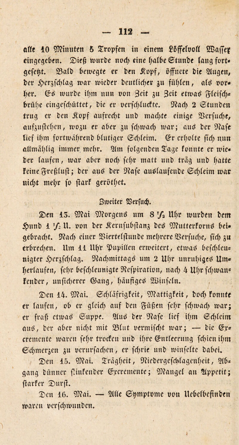 attt 10 Minuten 5 tropfen tu einem £5ffefv>of( Sßajjeif eingegebeu. 2)iefj mürbe nod; eine t;atbe©tunbe fang fort* gefegt, 23aft> bewegte er ben itopf, öffnete bie 5tugen, ber $er§fd)tag mar mieber beuttidjer jit fügten, a(3 vor* f;er. Gr6 mürbe it)m tunt non 3eit ju 3ett etwas gteifd)* brüfye eingefdmttet, bie er verfdjtucfte. ^tad) 2 ©tunben trug er beit Jtopf aufrecht unb mad)te einige Serfudbe, aufeuftetyen, mos» er aber ju fd>mad> mar; aus ber ?tafe lief i!)m fortmatjrenb bfutiger ©d)teim. £r crtjotte ftd; mim attmä(;tig immer mehr. *Hm fotgenben £age föhnte er wie« ber taufen, mar aber nod; fef>r matt unb trag unb tjatte feine greftuft; ber aus ber £Rafe auStaufeube ©rf;teim mar nid;t met;r fo fiarf gerötf;et. Smeiter f£erfucb. SDen 13. 9ftai borgend um 8 rf2 Ut;r mürben bem ipunb 1 7*2 U. oon ber iternfubflanj bcS 93?utterfornS bei* gebrad)t. £Ttacf> einer 35ierte(ffunbe mehrere 2>erfud;e, ftd; gu erbredjen. Um 11 Ut/r ^upitten erweitert, etwas befcbten* nigter J^>erjfd>fag. 9?ad)mittagS um 2 Ut;r unruhiges Um* ^erlaufen, fef>r befd;feunigte 9?efpiration, nad; 4Uf;rfd;wan* fenber, unffdierer ©ang, häufiges 2Binfe(n. v £)en 14. 93?at. ©d;täfrigFeit, 9??attigfeit, bod) Fonnte er faufeh, ob er gfcid; auf beu Süßen fef>r fd)mad> mar; er fr ah etwas ©uppe. 5tuS ber 9?afe tief if;m ©d)teim aus, ber aber ntd>t mit 23(ut vermifd)t mar; — bie Grjr* cremcnte waren fef>r trocfen unb tf>re Grnttecrung fcf>ienif;m ©djmerjen gu verurfatfjen, er fd;rte unb minfette habet. 2)en 15. 93?at. £rägt;eit, ^iebergefd)(agenf;ett, 2tb* gang bünner flinFenber ©jrcremente; fanget an Appetit; ftarfer £>urft. £>en 16. 93c ai. — Me ©pmptvme von ilebefbeftnben waren verfd;mnnben.