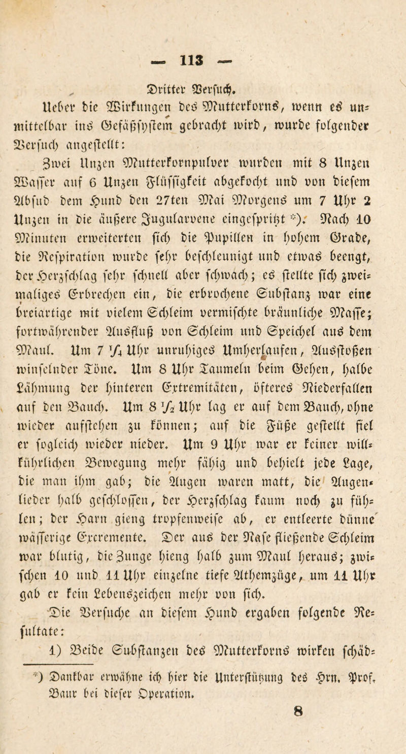 Strittet* QSevfitc^. Heber bic 2Birfnngen bed 9ftutterFornd, wenn ed mt* mittelbar ittd ©efaßfpfiem gebracht wirb, würbe folgenber Sßerfud) angeftellt: 3wet Ungen 9)?utterFornpufoer wnrbctt mit 8 Unjen SBaffer anf 6 Unzeit 3-füfjtgFcit abgeFod;t nnb ornt biefem $tbfub bem jpuitb ben 27ten 9??ai borgend um 7 Uhr 2 Unsen in Die äußere Sugularoene eingefpriijt9?ad) 10 Minuten erweiterten ftd) bie ^Pupillen in f;of;em ÜJrabe, bie SRefpiration würbe fef;r befd;leuuigt nnb etrnad beengt, bcr Joergfddag fef;r fchnelt aber (darnach; ed freltte ftd) gwei= maliged (Jrbredjen ein, bie erbrodjene Subftanj war eine breiartige mit meiern Sd)leim oermifd)te bräunliche 9??a|7r; fortwäbreuber SFudfFuß oon Sd)leim uttb ©peid;el and bem 9J?aul. Um 7 T/4 Uhr unruhiges Unterlaufen, Sludfbßen winfelnber Sone. Um 8 Uhr Saumein beim ©eben, halbe Zähmung ber hinteren Grrtremitäten, öfteres Otieberfallen auf ben 23audj. Um 8 Ti Uf;r lag er auf bem 23aucf>, ofme wteber auffteljen §u Fönnen; auf bie Süße gefieUt ftet er foglcul) wiebcr nieber. Um 9 Uh1* war er Feiner will* Fübrüd)en Bewegung mcf;r fähig nnb behielt jebe £age, bie man ihm gab; bie klugen waren matt, bie 51ugett* lieber 1;a(b gefd;XojJen, ber jpergfd;lag Fanm nod> gu füh- len ; bcr iparn gieug tropfenweife ab, er entleerte bünue wöflerige Srcremente. Ser aud ber Diafe fließenbe Schleim war blutig, bie Bunge l;ieng fyatb gum 9ftaul heraud; gwic fd;cn 10 nnb 11 Uhr einzelne tiefe Slthemjüge, um 11 Uhr gab er Fein £ebendgeid;en mehr oon ftd). Sie 2>erfud;e an biefem jpunb ergaben folgenbe 9\e= fultate: 1) 23eibe Subflangett bed 9)httterFornd wirFett fd)äb= ) SanFbar erwähne ich hifr hie Unterffüfntng beä #rn. 9ßroft 23(tur bei tiefer Operation.