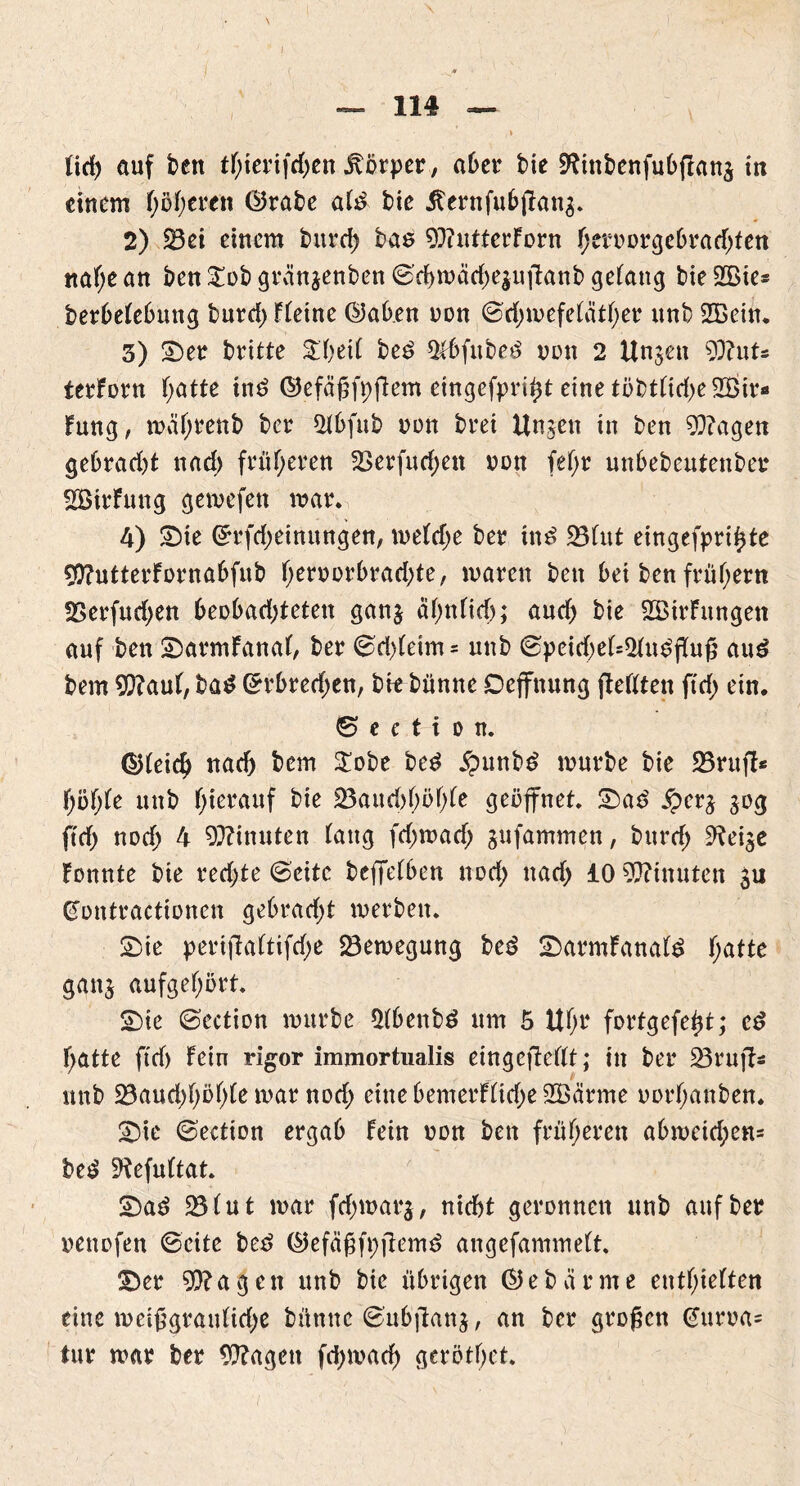 tid) auf ben tf;ierifd;en Körper, aber bte SKinbenfubflana in einem höheren ©rate ate bie Äernfubjkns. 2) 23ei einem burd) bas 93iutterForn hrroorgebrad;ten ttaf;ean ben £ob grän$enben ©d)mäd)e$uftanb gelang t>ie SGBtc- berbetebmtg burd) Ftetne ©ab.en oon ©djmefetäther unb 2Bein. 3) ©er britte £f)eit be6 $tbfube£ von 2 Unzeit 93?uts terForn f;atte tn£ ©efäßfpftem eingefpri^t eine töbtttd;e 2ßir« Fung, mährenb ber $tbfub nun bret Unjen in ben 9}?agen gebrad)t nad) früheren 2>erfud)ett von fef>r unbebeutenber ÜBirFung gemefett mar* 4) ©te ©rfdjeinungen, metd;e ber tn$ 25tut eingefprihte flftutterFornabfub f;eruürbrad;te, waren ben bei ben frühem Serfudjen beobad;teten ganj äf)nficf>; aud; bie 2BirFnngett auf ben ©armFanaf, ber (£d)teim- unb ©peirf)et=2tu£fKuß au£ bem 9}?auF, ba$ ©rbred;en, bitbünne Deffnung jteflten ftd; ein. © e c t i o n. ©tei$ nac& bem $obe be$ £unbg mürbe bie 23rttjl* fyofyk unb hierauf bie 23aud)f;öf;Fe geöffnet, ©a£ £er£ 30g ftdj) notf; 4 Minuten fang fd;mad; jufammen, burd; ^ei^e Fonnte bie red;te ©eite befifeFben nod; nad> 10 Minuten ju gontracttonen gebrad;t merben. ©ie perijiaFtifctye Bewegung be3 ©armFanaf f;atte gatt$ aufgef;ört. ©ie ©ection mürbe 5Fbenb£ um 5 UOr fortgefetjt; e£ hatte ftd) Fein rigor immortualis eingcjWFt; in ber üBrujFs unb Söaud;f;öf;te mar nod; eine bemerFFtd;e 2Öärme oorf;anben. ©ie ©ectton ergab Fein non bett früheren abmeid;en= bet? ^efuftat. ©a£ 23Fut mar fd;war$, nicht geronnen unb auf ber oenofett ©eite betf ©efäßft;fiem£ angefammett. ©er 9)?agett unb bie übrigen ©ebärme enthielten eine meißgrattFid;e bümte ©ubjlanj, an ber großen @uroa= tur mar ber 9ftagctt fd;mad) gerötf;et.