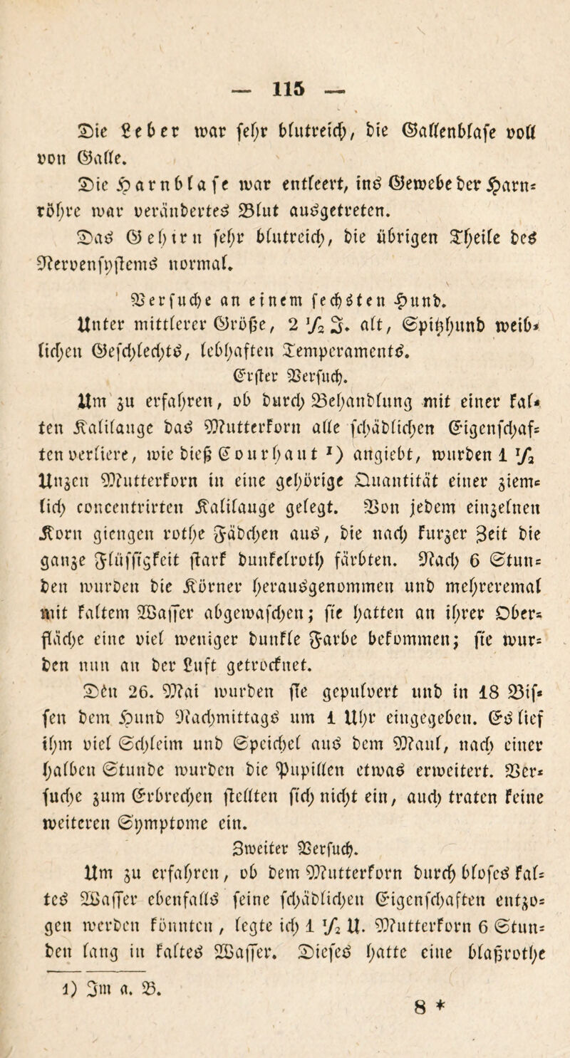 \ Sie geber war fef;r bfutretc^), bie ©aflenblafe nofl von ©afte. Sic jparnblafe war entleert, ins ©ewebeberSparn* röl;re war ueränberteS 231ut ausgetreten. SaS ©ebtrit fefjr bfutreid;, bie übrigen 3Tf>eUc beS SfternenfpjlemS normal 23erfud)e an einem fedjäten £unb. Unter mittlerer ©ruße, 2 % 3* alt, 0pttd;unb weib- lichen ©efd)led;tS, lebhaften Temperaments. @t’jter 9Serfucb. Um ju erfahren, ob burd; 23el)attblung mit einer fal- ten Kalilauge baS 9)?utterforn alle fd;äblttf;en Gngenfd^af* ten verliere, wie bie£ @ourl;ant J) attgiebt, würben 1 T/2 Unzeit 9??utterforn in eine gehörige Quantität einer gient* (id; concentrirten Kalilauge gefegt. 23ott jebem einzelnen Horn giengen rotfje 5äbd;en auS, bie ttad; Furier 3ett bie ganje Jlüfffgfeit jtarf buitfelrutl; färbten. 9?ad; 6 0tuit= beit würben bie Körner herauSgenommett nnb mef;reremal mit Faltern 2ßafjer abgewafdjett; fte hatten an ifjrer Obers fläd)e eine riet weniger buitfle garbe befummelt; fte wur= ben nun an ber £uft getroefnet. Sht 26. 9}?ai würben fle gepulvert uttb in 18 Rif- fen bem jputtb 9iad)mittagS um 1 Ul;r eittgegeben. GrS lief tl)m riet 0d;leim unb 0peid;el auS bem 9)?aul, nacf> einer halben 0tuttbe würben bie Pupillen etwas erweitert. 23er* fud)e gum ©rbredjen ftcllten ftrf> nid>t ein, aitd) traten feine weiteren 0'i;mptome ein. Streiter SSetfudj. Um ju erfahren, ub bem 93?utterforn burd) blofeS Fal* teS SBaffer ebenfalls feine fd;äbltd;ett Grigcnfdjaften ent^o* gen werben Fönntcit , legte id; 1 !/2 U. 9)?utterForn 6 0tutt* beit lang iit falteS 2Baj]er. SiefeS l;atte eine blaprut(;e l) 3m a. 23. 8 *