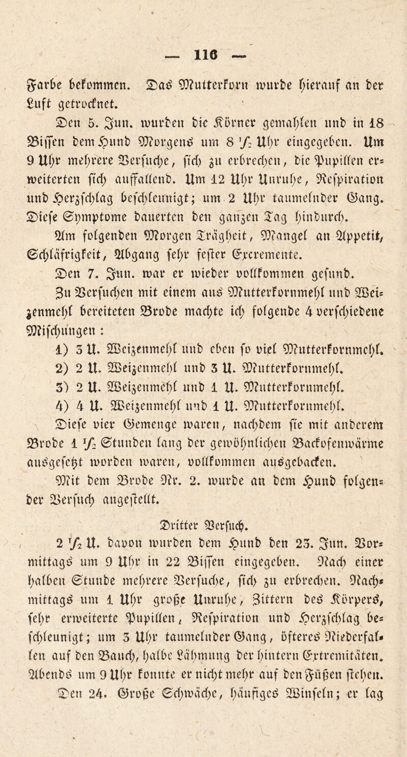 llö garfce befommen. 2>ad 93?utterforn würbe hierauf an ber £uft getrocfnet. £>en 5» Sun. würben bic Körner gemäßen unb in i8 SBijTen bem^unb 9ftorgenP um 8 ’/: U()r eingegeben. Um 9 U()r mehrere tBerfucf;e, ftd) 31t erbrechen, bte spupiflfen er* weiterten ftd> auffaflenb. Um 12 Uhr Unruhe, SKefpiratiott unb $ergfd)tag befddeunigt; um 2 U()r taumefnber ©ang. SDiefe Symptome bauerten ben ganzen £ag (;inburrf). 2tm fotgenben borgen Trägheit, Mangel an Appetit, Gd;täfrigFeit, Abgang fef>r fefter (Jjecremente. £>en 7. Sun. war er wieber oottfommen gefunb. 3n -Berfudjen mit einem auP 9}?utterfornmef;( unb 2BcU jenmehf bereiteten 23robe machte id> fofgenbe 4 oerfd;iebene 9}?tfd;ungen : 1) 5 U. SCBcijenmeht unb eben fo riet 93?utterfürnmet)f. 2) 2 U. 2Bei$enmebf unb 3 U. SO?utterfornmet;(. 3) 2 U. SÖeijenmebf unb 1 U. 90?utterFornmel)f. 4) 4 U. 9GBeijenmef;r unb i U. 93?utterFornmef;f. SDiefe oier (Gemenge waren, n ad; bem fte mit anberertt 23robe 1 lf» ©tunben tang ber gewöf;nüd)en 23acFofenwärme auSgefcßt worben waren, »oflFommen auPgebatfen. 93iit bem 23robe 9?r. 2. würbe an bem £unb folgen* ber 23erfitrf> augejMt. dritter SBerfu#. 2 t/2 U. bauen würben bem £utib ben 23. Sun. 2>or* mittag^ um 9 Ubr in 22 ^Biffen eingegeben. 9?ad; einer halben ©tunbe mehrere 2>erfud)e, ftd> ju erbrechen, 9tad;* mittag^ um 1 Uf;r große Unruhe, Sdtern bee> Jtorperd, fel;r erweiterte Pupillen, 9tefptration unb jpergfdjlag be* fd;leunigt; um 3 Uhr taumetnber ©ang, öftere^ 9?ieberfaf* len auf ben 23aud;, halbe Sähmung ber hintern Grptremitäten. 2tbenbP um 9 Uhr konnte er nid;tmehr auf beng-üßen flehen. £>ett 24. ©roße <Sd)wäd;c, f>duftgeö SBinfeln; er tag
