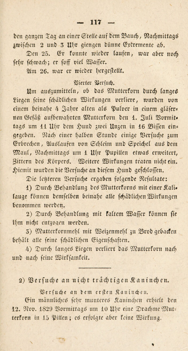 bcn ganzen Stag an einer (Steife auf bem Vaud;, Nachmittage ätvifdmn 2 unb 3 Uhr giengen bünne G.rCremente ab. Sen 25. Gr Fonr.te mieber taufen, war aber nvd; fef;r fcf) re ad); er (off eiet SBafier. 2t m 26. mar er mteber t;erge(tettt. Vierter Verfudj. Um au^umittefn, ob bad NtutterForn burd; fanget Siegen feine fcbäbticben SBtrFungen vertiere, mürben von einem beinahe 4 3at;re atten atd Untrer in einem gtäfer* neu ©efäf? aufbemabrten SftutterForn bett 1. Sufi Vormit- tage um 11 Uhr bem jpuub jmet Un^en in 16 Vtften eins gegeben. Nach einer hatben (Stunbe einige Verfud;e gum Grbredmn, 2tudtaufen von ©djteim unb (Speidjet aud bem 9flauf, Nad;mittagd um 1 Uhr ^upitten etmad ermeitert, gittern bed körpere. SBeitere SBtrFungen traten nidjtein. jpiemit mürben bie Verfudm an biefem £unb gefddvffen. Sie festeren Verfud;e ergaben fvtgenbe Nefuttate: 1) Surd) 23ef;anb(ung bed N?utterFvrnd mit einer itati» tauge Fvnnen bemfetben beinahe afte fd;äbtid;en ^Bildungen benommen merben. 2) Surd> Vehanbtung mit Fattem SBafier Faunen fte ihm nicht entzogen merben. 3) Wutterfornmeht mit 2Öei$enmeht ju Vrob gebaefett bet;att afte feine fd)äbtict;en Gigenfd>aften. 4) Sitrd) tanged Siegen vertiert bad NiutterFvrn nacf> unb nad; feine 2£irFfamFeit. 2) Verfud;e an tttd>t trächtigen $antnd;en. Verfud)e an bem erften 1tattittd?eit. Gin mannlidjed febr muntered Kaninchen erfjiett bcn 12. Nvv. 1829 Vormittagd um 10 Uhr eine Srad>me 9)?nt= terfvrn in 15 Ritten; cd erfvtgte aber Feine SEBirFung. %