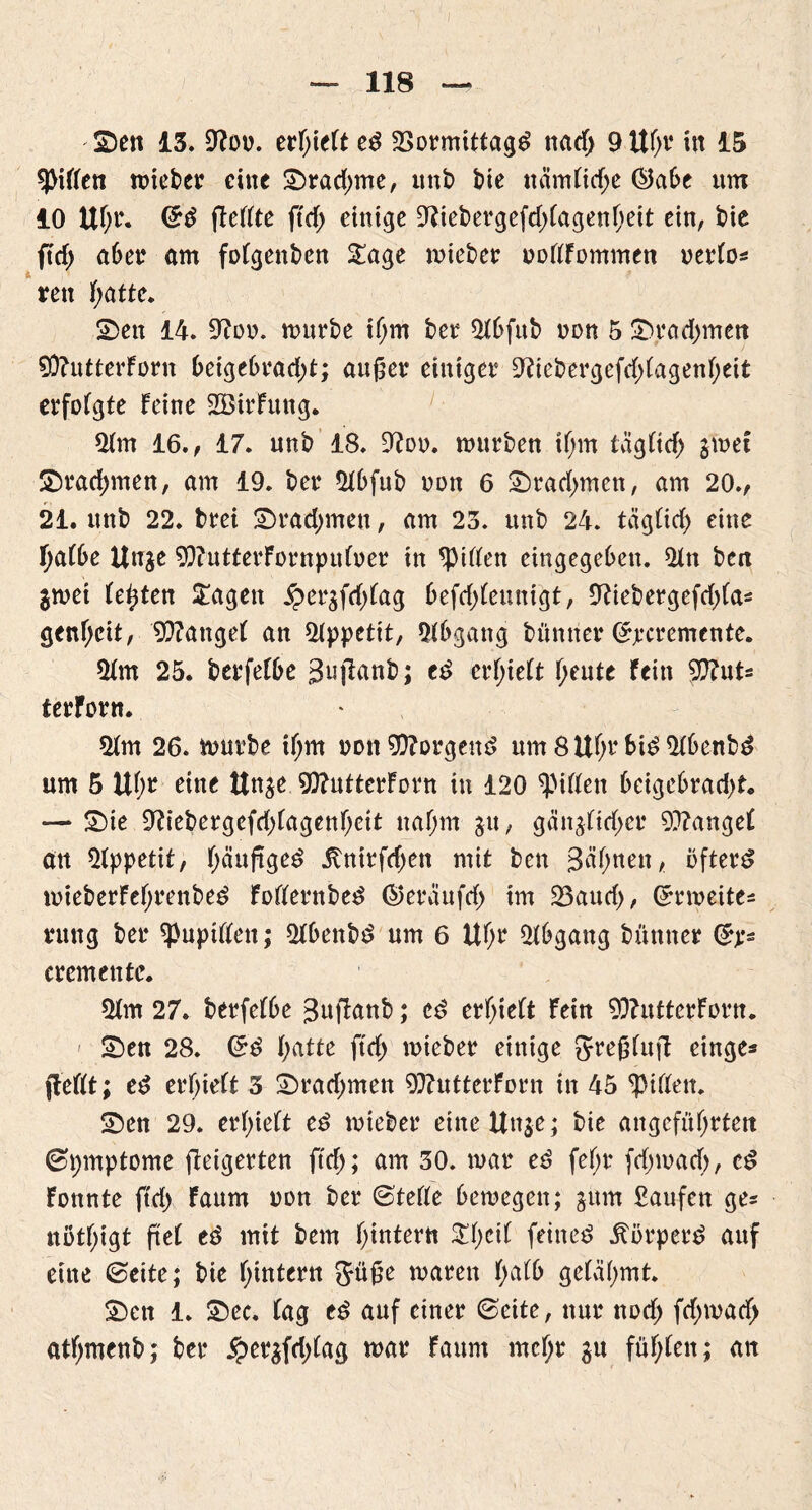 ©en 13. üftot). erf;ieFte$ 23ormittag£ nad; 9 lt(>v in 15 Riffen rotcber eine ©rad;me, imt> t>te näm(td;e ©abe um 10 UF;r. <5$ fleFFte ftd> einige 9liebergefd;FagenF)eit ein, bie ftrf> aber am foFgenben Sage mieber uofffommen uerFo* rett f;atte. ©eit 14. 9Ftm. mürbe tFjm ber 5Fbfub non 5 ©rad;men SÜFutterForn beigebrddjt; außer einiger 9Fiebergefd;FagenF;eit erfoFgte Feine SBirlung. $Fm 16., 17. unb 18. 9Ftm. mürben if;m täglich jmet ©radjmen, am 19. ber 2Fbfub uon 6 ©rahmen, am 20., 21. unb 22. brei ©radjmen, am 23. unb 24. tagFid; eine I)a(be Unje 93FutterFürnpuFuer in Wirten eingegeben. 2Fn ben $met Festen Sagen £et‘äfd;Fag 6efdF>Feunigt, 9Fiebergefd;Fas genfjeit, 9?FangeF an Appetit, Abgang bünner (£jecremente. 5Fm 25. berfeFbe S^fFanb; cd erI)ieFt f;eute Fein tyhiU ferForn. $Fm 26. mürbe if;m non borgend um 8UF;rbid5Fbenbd um 5 Ubr eine Unge 9ftutterForn in 120 ^piFFeit bcigebrad)t. — ©ie 9Fiebergefd;Fagenf;eit naf;m 31t, gängFtd;er 9}FangeF att Appetit, Fjciuftged itnirfd;en mit ben Sonett, öftere mieberFef;renbed FoFFerttbed ©eraufd) im 23aud;, Grrmeites rung ber ^upiFFett; 2Fbenbd um 6 UFjr Abgang bünner Crp* cremente. 2Fm 27. berfeFbe BufFanb; ed erfyieFt Fein 93FutterFtmt. ©en 28. (*d f;atte ftd; mieber einige JJreßFuft ringe* jteFFt; ed erF;ieFt 3 ©rad;men 9}FutterForn in 45 ^iFFett. ©en 29. erF;ieFt ed mieber eineUnje; bie angefüF;rtett ©pmptome fteigerten ftd;; am 30. mar ed feF;r fd;mad;, cd Fonnte ftd) Faum non ber ©teFFe bemegett; gitttt kaufen ge* notfyigt ftet ed mit bem fintern SF;ciF feinet itörperd attf eine ©eite; bie F;intern 5üße maren F;aFb geFäfmt. ©en 1. ©ec. Fag ed auf einer ©eite, nur nod; fd;mad; atf;menb; ber £er$fd;Fag mar Faum mcF;r $u füf;Fett; an
