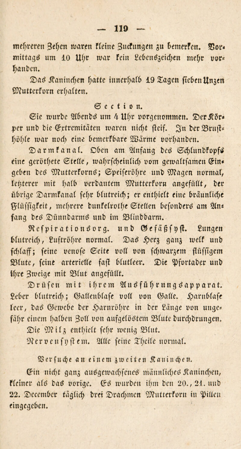 mehreren Sefycn waren FFeine Sucfungen ju bemerFen, 23or* mittag um 10 UF;r mar Fein £ebend$eid)ett mef;r m>r* ganten. £)ad iFanindjett Fjatte ititievfyätb 19 &agen ftebenUn$en 9D?utterFürn ermatten. 6 c c t i o n. ©ie mürbe 2Fbenbd um 4 UF;r uorgettommen. 2)er.£ör* per unb bte ©ptremitäten maren nidjt fteif. Sn ber SBruft= fmar nod) eine bemerkbare SBärme uorFjanben. £>armFanaF. Oben am Anfang bed ©d)(unbFopfd eine gerbtf;ete ©teFFe, maF;rfd)ein(id) uom gemaFtfamen ©in* geben bed ?Q?utterFornd; ©petferöFjre unb Sfftagen normaF, Festerer mit F;aFb »erbautem ^ttutterForn angefüFFt, ber übrige 2)armFanaF feF;r bFutreirf); er entlieft eine bräunFid)c glüffigFeit, mehrere bunFeFrmFje ©teFFen befonberd am Mn* fang bed 2)ünnbarmd unb im 23Finbbarm. ÜKefpirattondorg. unb ©efäjjfpfl. Sungett bFutrcicf;, £uftröf>re normaF. 2)ad £er§ ganj meFF unb fdrfaft; feine uenofe ©eite »oft non fd^mar^em rfüfjTgem 23Fute, feine arterieFFe faft bFutFeer. £)ie ^Pfortaber unb iF;re Jmcige mit 23Fut augefüftt. Prüfen mit iF;rem $Fudfüf;rungdapparat. £eber b(utreid>; ©afteubFafe »oft »on ©aFFe. £arnb(afe Feer, bad ©emebe ber $arnrö!;re in ber ßänge nun unge* fäF)r einem FjaFben 3»ft uon aufgeFödtcm 23Futc burd;brungen* 2)ie 99? i F^ entlieft fcF;r meittg 23Fut. 9?er»enfpftem. MUc feine £l)ei(e normaF. SBcrfncbe au einem jmeiten jtanind&en. ©in nid)t ganj audgemad>fened mämiFirfjed 5taninrf;en, f(einer aFd bad »orige. Grd mürben tl)m ben 20», 21. unb 22. 2)ccember tagFirf; bret £>rarf;men 99?nttevForn in ^piFFcn eingegeben.