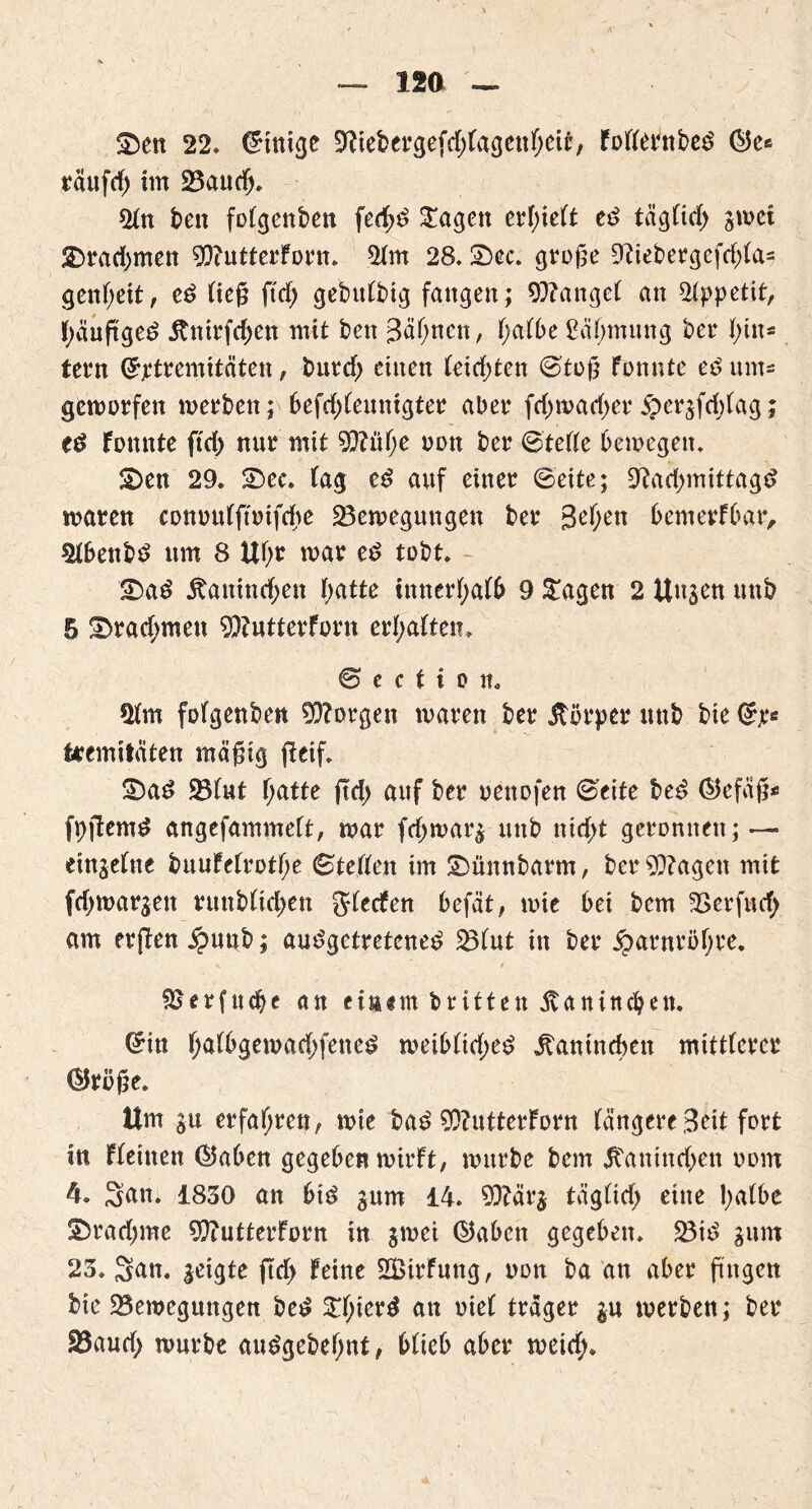 12Ö — ®en 22» Einige 9ttebergefd;fagettf;eit, fotternbed ®e« räufcf) im ÜBaucfj. 2tn beit fotgenben fedjd £agen erf)ielft ed tägtidj swet £>rad)men 93?utterforn» 2tm 28.2)ec. große Oiiebergefdda* genf;eit, cd ließ ftd) gebutbig fangen; fanget an Appetit, f)äuftgeö jtnirfd>en mit ben Sätjnen, t;atbe £äf;mung bet* t;iit* tern ©rtremitäten, bttrd) einen teid;ten ©toß fonntc ed ums geworfen werben; befddeuntgter aber fd)wad)er$er$fd;lag; ed Fomtte ftd) nur mit 9}?üf;e oon ber ©tette bewegen. £)en 29» 2)ec. tag ed auf einer ©eite; 9?ad>mittagd waren conoutftoifdw ^Bewegungen ber 3ef;ett bemerfbar, Stbettbd um 8 Uf>r war ed tobt. - <Dad jtanind;en f>atte innerfjatb 9 £agen 2 Unjen uttb 5 2>rad;men $?utterForn ermatten» © e c t i o in Ütm fofgettben borgen waren ber itörper uttb bie fcremitäten mäßig fieif. 3)ad SBfut f;atte jtd> auf ber oettofen ©eite bed ©efäß* fpjtemd angefammeft, war fd>war$ uttb nidf>t geronnen; ~ eingetne buufetrotfje ©tetten im SDünnbarm, beringen mit fdjwar^ett ruttb(id;en Jtecfen befät, wie bei bem 33erfud; am erjlen £uub; audgetretcned SBtut in ber £arntöfjre. * * Serfudje an einem britten ävanittcbett. ©in t;atbgewad;fened weib(id;ed itanincben mittlerer @röße. Um erfahren, wie bad 9)?utterforn tangere Seit fort In flehten ©aben gegeben wirft, würbe bem Itanincben oom 4. Satt. 1830 an btd jurn 14. 9}?är$ tägtidj eine tyatbe !£>rad;me 9ftutterforn in $mei d5abctt gegeben. SBid $um 23. San. zeigte ftd> feine SBirfuttg, oon ba an aber ßngen bie ^Bewegungen bed £f)icrd an oiet träger in werben; ber fBaud; würbe audgebet;nt, bticb aber weid;.
