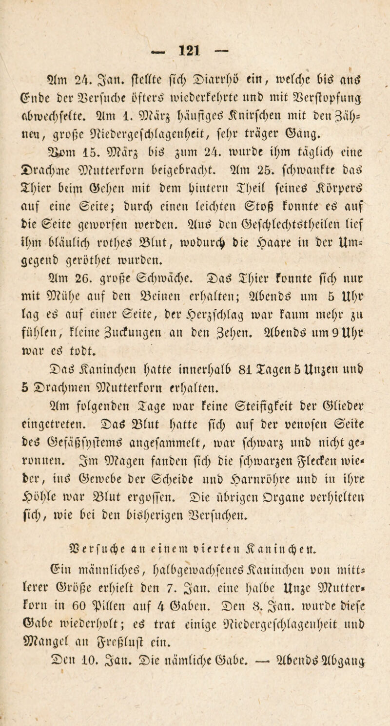 % 9 21m 24. San. (Teilte ft cf) Onarrbo ein, meld;c bt£ atu? Ghtbe ber Ü>erfud)e öftere micberFebrte ttnb mit ©erfTopfung abmed; feite. 21 nt 1. 9)?är$ I>äuft^ed 5tntrfcl>en mit bett(3äf;= nett, große 9Tiebergefd;lagenf;ett, febr träger ©attg. ©om 15. 97?ärj bitf jitm 24. mürbe il;m täglid; eine £)rad;me 9}?utterForn beigebrad;t. 21m 25. fd;maufte bat> 2f;ier beim Q5el;ett mit bent ^intern $l;eil feinet 5törpert> auf eine ©eite; burd; einen leichten ©toß Fomtte e£ auf bie ©eite gemorfett merben. 21 u 3 bcn (55efd;fed>tdtf>eifen lief ibm bfciufid; rotf>ed ©lut, moburch bie £aare in ber Um- gegettb gerottet mürben. 21m 26. große ©d;mäd;e. £>ad $f;ier Fonnte ftdf> nur mit 9)?üf;e auf bett ©einen erfüllten; 21benbt> um 5 Ul;r lag e£ auf einer ©eite, ber 5per$fd;fag mar Faum mel;r ju fiif;len, Fleine Jncfuugen an bett Jkfyen. 21benb£ um 9 Uf;r mar ed tobt. 5tantnd;eit hatte innerhalb 81 Xagen 5 Uit^en mtb 5 ^Drachmen 93iutterForn erhalten. 21m fofgenben Sage mar Feine ©teiß'gFeit ber ©lieber eingetreten. Oad ©tut l;atte ft cf; auf ber oettofett ©eite bet? ©efeißfpftemd angefammeft, mar fcf;marj unb ttid;t ge=» rönnen. 3m 9}?agen fattbett ftef; bie fd;mar$ett Jlecfen mie« ber, ind ©emebe ber ©d;etbe itttb 5parnröf;re unb in if;re £öf;fe mar ©fut ergojfen. 0>ie übrigen Organe oerf;iefteu ftef;, mie bei bett bisherigen ©erfud;ett. 9Serfud?e au einem ritrtett 5t a n i n dj e tt. (£itt männlid;ed, I;albgemad;fened5tantnd;en oon ntitt- lerer ©röße erl;ielt ben 7. San. eine l;afbe Unge Butter« Font itt 60 giften auf 4 ©abett. 0>en 8. 3 cm. mürbe triefe ©abe mieberbolt; ed trat einige 9?iebergefd;lagenf;eit mtb Mangel an JreßlujT citt. SDctt 10. Sau. Sie näm(id;e ©abe. — 21bcnbS21bgang