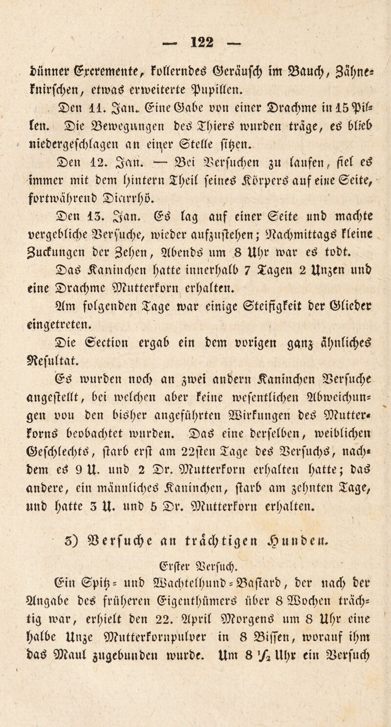 könnet Crrc^emente, Fodernbe£ Qkräufd; im S3aud>, gähne* Fnirfd;en, etma£ ermeiterte ^Pupillen. Den 11. Satt. Orine@abe ddu einer Drachme tnl5*pife fett. Die Beilegungen be£ ^f;ier^ mürben trage, e£ blieb niebergefddagen an eitler ©teile ft^en. Den 12. Satt. — Bet Berfudmn gu taufen, fiel e£ immer mit bem f;intern Z\)i\t feinet körpere? auf eine ©eite, fortmahrenb Diarrhö* Den 13. San. ©£ lag auf einer ©eite unb mad;te oergebltd;e Ber(ud;e, mieber auftuflef;en; sJ?ad)mittag$ FCeine 3ucfungen ber 3ef;en, 21bettb£ um 8 U(m mar e£ tobt. Da£ Äanind)en f;atte inncrf>atb 7 £agen 2 Unjen unb eine Dradjme SQhttterforn ermatten. 51m folgenben £age mar einige ©teiftgfeit ber ©lieber eingetreten. , Die ©ection ergab ein bem o origen gan^ ähnliche# fftefultat. Gr# mürben nod> an gmei anbern .Ranindien Berfud;e angeftedt, bei melcben aber Feine mefentlid>en 51bmeid;uns gen ooii ben bi£f;er angeführten SBirFungen be# 9Q?utter« Forn# beobad)tet mürben. Da# eine berfelben, meiblidjen ©efd)(ed;t#, ftarb erfl am 22ften £age be# Berfud;#, nad)* bem e# 9 U. unb 2 Dr. ^ftntterforn erhalten ijatte; ba# anbere, ein mämtlidie# .Ranindien, ftarb am zehnten £age, unb hütte 3 U. unb 5 Dr. 9)tutterForn erhalten. \ 3) Berfud;e an trdd;tigen Jpunbeit. ©rfter 3Serfuch. ©in ©pih= unb 2Bad)telhunb = Bafiarb, ber nad; ber Eingabe be# früheren Grigenthümer# über 8 2Bod)en trcid;= tig mar, erhielt ben 22. 51pril borgen# um 8 Uhr eine halbe Unge 9}?utterFornpnloer in 8 Biffen, morauf tl;m ba# 9ftaul 3ugebuuben mürbe. Um 8 % Ul;r ein Berfud)