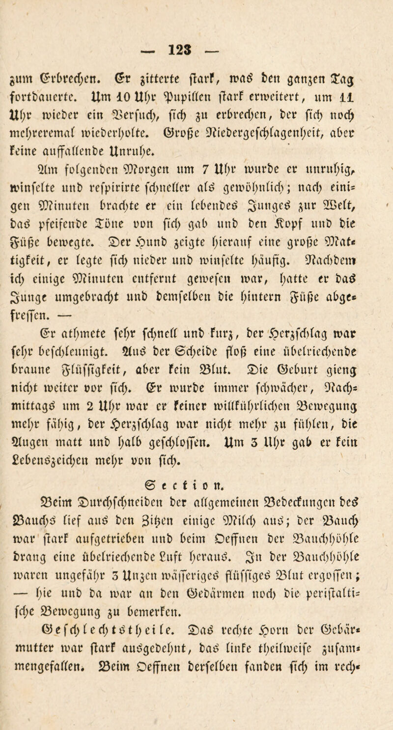 gum ©rbretf;en. @r gitterte ftarF, waö bett gangen ©ag fortbauerte. Um 10 Uf;t ^Pupillen jtarF erweitert, um 11 Uf;r wieber ein -33 er fu d;, ft cf) gn erbrechen, bet* ftrf> ttodf> mef;reremal wieberl;olte. ©roße Üftiebergcfdjlagenljeit, aber Feine auffallenbe Unruhe. 2lm folgenben borgen um 7 Uf;r würbe er unruhig, »infelte unb refptrirte fd;neller alö gewöF)nFidf>; nad; eini« gen Minuten brachte er ein febenbeö Suitgetf gur 2öelt, bad pfeifenbe 3Töne nun ftd; gab unb bett Itopf unb bie Süße bewegte, ©er .vbunb geigte hierauf eine große 9J?at« tigfeit, er fegte ftd; nieber unb winfefte f;äu(tg. 9tad)bem td; einige Minuten entfernt gewefen war, (;atte er bad Suttge umgebrad;t unb bemfefben bie hintern Süße abge* freffen. — ©r atfjmete fcf;r fd;nefl unb Fitrg, ber 6crgfd)lag war fel;r befcf)fennigt. 21u£ ber 0d;eibe floß eine übelrieebenbe braune 5(äf(tgFcitf aber Fein 25(ut. ©ie ©eburt gieng tti d;t weiter oor ftd>. ©r würbe immer fd;wäd)er, 9?ad;« mittag*? nm 2 Uf;r war er Feiner wiffFüfjrfidjeit Bewegung mef;r fähig, ber $ergfd;lag war nidf>t mehr gu fühlen, bie 5fugen matt unb f;afb gefd;lojfett. Um 3 Ul;r gab er Fein £eben$$eid;en mel;r von fid;. © t c t i o n. S3cim ©urd;fdmeibcn ber allgemeinen 23ebecfungcn be*> 23aud;3 lief ans? ben Sifym einige 9)?ild> and; ber 23aitd; war ftarF aufgetrieben unb beim Defftten ber 23auchl;öf)le brang eine übelrted)enbe £uft herauf. 3n ber S3auri)l)ül;le waren ungefähr 3 Ungen wäflertgeä flüfftget? 23(ut ergoffen; — hie unb ba war an ben ©ebärmen uod) bie periftalti- fd;c ^Bewegung gu bemerfen. ©efd;led;t£tl;ei le. ©a$ red;tc jporit ber ©ebar* mutter war ftarF auggebefjnt, ba$ (inFe theilweife gufam* mettgefalfeni Söeim Deffnen berfelbett fanben ftd; im red;«