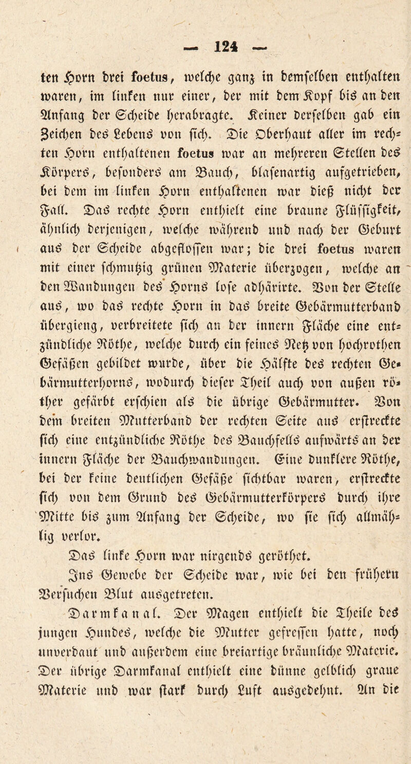 ten j?orn bret foetus, meld)e gatt^ in bemfelben entsaften waten, im (infen nur einet4, bet4 mit bem .ftopf bis an bett Einfang bet4 Scheibe herabragte. deiner Derselben gab ein geidjen beS £ebettS non ftd;. £>ie Oberhaut aller im red;* ten jportt enthaltenen foetus mar an mehreren (Stellen beS Körpers, befottberS am 23aud;, blafenartig aufgetrieben, bei bem im (infen jporn enthaltenen mar bieg nid)t ber 5a 11. 2)aS rechte Sporn enthielt eine braune glüfftgfeit, äl;nlid; berjenigen, weldje mährenb unb nad; ber ©eburt auS bet4 (Sd;eibe abgegogett mar; bie brei foetus maren mit einer fd;mugig grünen Materie überzogen, me(d)e an ben 2öanbungen beS jpornS lofe abhärirte. 2>on ber (Stelle aus, mo baS red;te £ont in ba^ breite ©ebärmutterbanb übergiettg, verbreitete ftd> an ber innertt g(äd)e eine ent* günb(id)e ^othe, meldje burd; ein feinet 9?egvon hüd;rDtf>en ©efägen gebilbet würbe, über bie 5?äffte beS red;ten ©e* bärmutterhornS, moburd; biefer $l;ed and; von äugen rö* tl;er gefärbt erfd;ien als bie übrige ©ebärmutter. 2>on bein breiten 9)?utterbanb ber redeten (Seite and ergreefte ftd; eine ent^ünblid>e 9?üthe beS 23aud;fellS aufwärts an ber innern 51äd;e ber 23aud;manbungeu. ©ine bunflere 9totl;e, bei ber feine beutlid;en ©efäge ftd>tbar maren, ergreefte ftd; von bem ©runb beS ©ebärmutterförpcrS burd) ihre 9)?itte bis 3um Anfang ber 6d;eibe, mo fte ftd; allmähs (ig verlor» £)aS liitfe #orn mar ntrgettbS gerotget. 3nS ©emebe ber (Sd;eibe mar, mie bei bett frühem 3>erfitd;en 231ut ausgetreten. ©armfanal. 2)er Ziagen enthielt bie 3:hede bed jungen JpunbeS, meld;e bie Butter gefreffett hatte, nod; unverbaut unb augerbem eine breiartige bräunlid;e Materie, SDer übrige SDarmfanal enthielt eine büntte gclblid; graue Materie unb mar garf burd; £uft auSgebehut. £ln bie