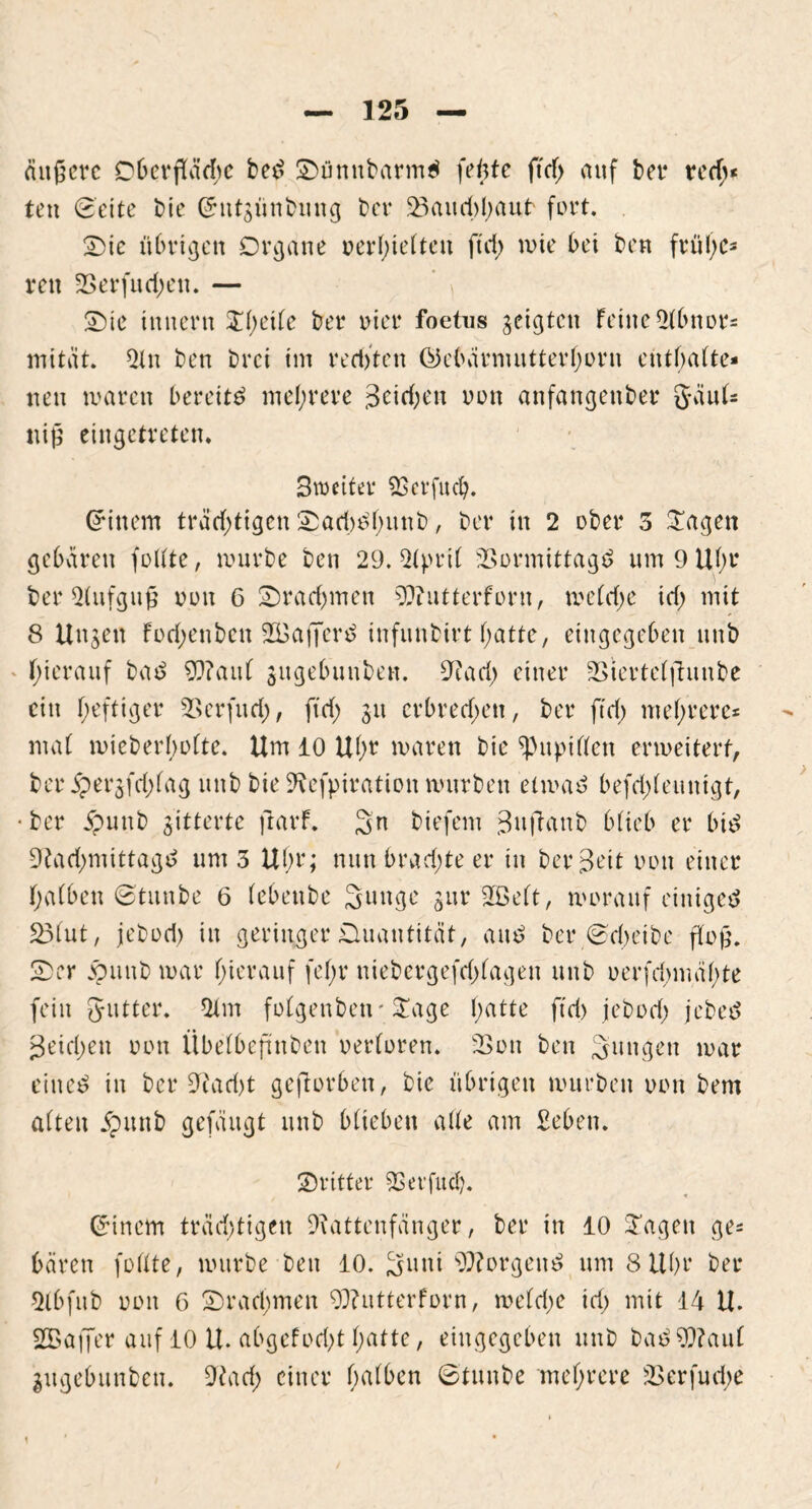 äußere Dberpdje bed Sümtbarmd feilte ftdf> auf bet* red>* ten (Sette bie (Jntgünbmtg bet* 23aud)haut fort. Sic übrigen Organe verhielten fui> wie bet ben frühe- ren 2Serfud;ett. — Sie Innern £()etfe ber riet* foetus geigten feilte Abnor- mität. An ben brei im red)ten ©ebärnuitterhorn enthalte- nen waren bereite mehrere pichen von anfangenber gäul- uiß eingetreten. Bvoctter SScrfuch. (Jittern trächtigen Sad)df)unb, ber in 2 ober 5 Sagen gebären feilte, mürbe ben 29. April SSormittagd um 9 Uhr ber Aufguß nun 6 Srad)men ORutterforn, meldje id) mit 8 Ungen fodjettben SBaffer^ infunbirt hatte, eingegeben nnb hierauf bat? 9??aul gugebunben. Rad; einer SStertelfhmbe ein heftiger 2>erfud;, ftd; 31t crbred;en, ber ftd; mehrere- mal mieberboltc. Um 10 Uhr waren bie Pupillen erweitert, ber j?ergfd;lag mtb bie Refpiration würben etmad befd>leunigt, • ber jpunb gitterte ftarf. Sn biefem gttffanb blieb er btd Rad;mittagd um 5 Uhr; nun bradjte er in berBrit uott einer halben ©tunbe 6 lebettbe Sunge gttr Rklt, worauf einigte 231ut, jebod; itt geringer Ouantität, aut? ber ©d;eibe floß. Ser ppttnb war hierauf fel;r ntebergefd)lagen unb verfd)mül)te fein gutter. 21m folgettben- Sage hatte ftd> jebod) jebte Reichen oon Übelbeftnben verloren. 23on ben jungen war eiltet in ber Rad)t geworben, bie übrigen mürben oon bem alten jputtb gefäugt unb biteben alle am £eben. Sritter Rerfud). (Jincm träd;tigen Rattenfänger, ber in 10 Sagen ge- bären füllte, mürbe beit 10. Suni borgend um 8 Uhr ber Abfttb oon 6 Srad;men ORutterforn, weld;e id) mit 14 U. SBajJer auf 10 U. abgefod;t hatte, eingegeben unb bad9Raul gugebunben. Rad) einer halben ©tunbe mehrere 2>erfud;e