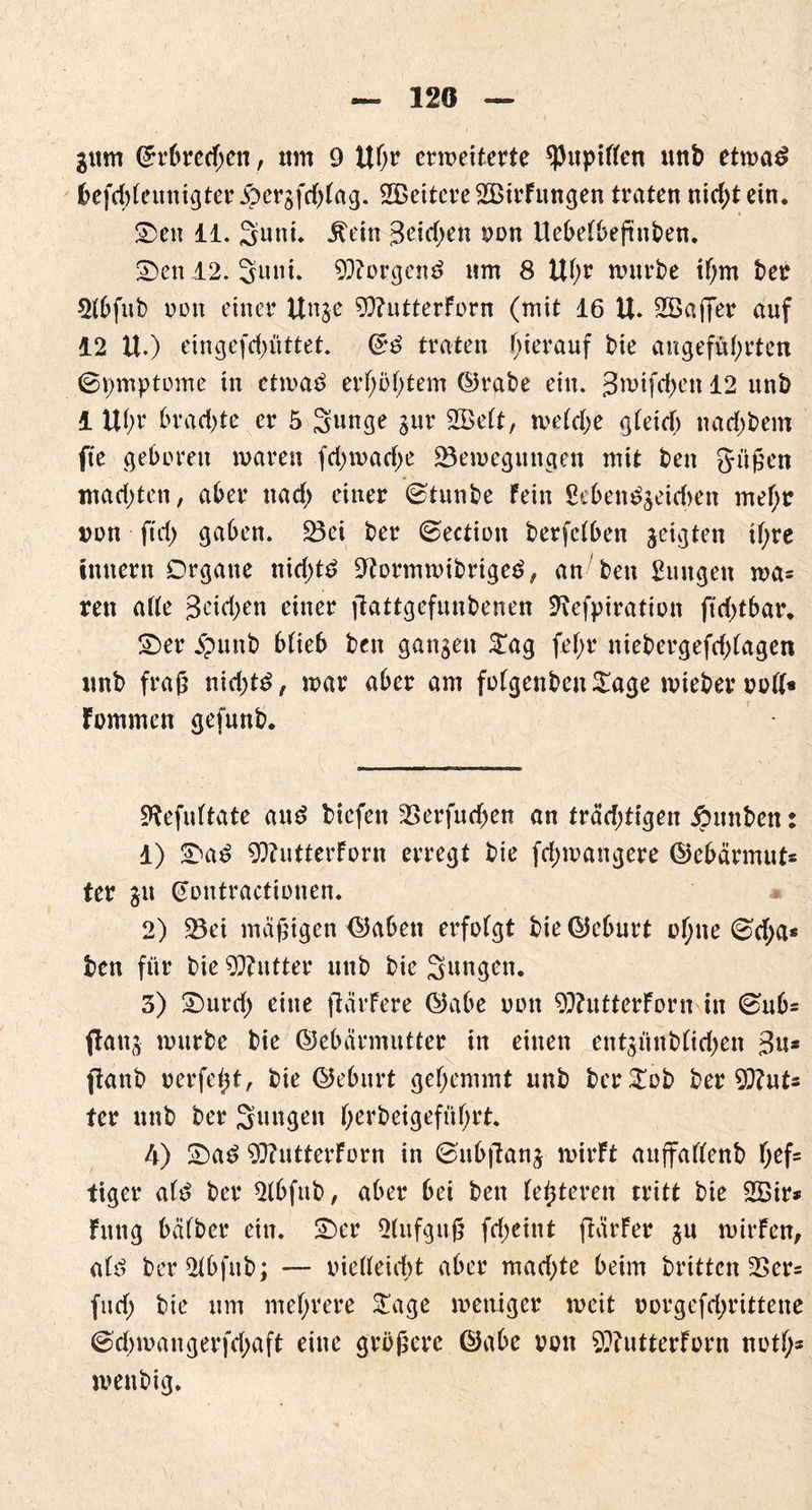 120 gum ©rbrcd;en, um 9 Uhr erweiterte Pupillen unb etwa£ befchleunigter 5>ergfd)lag. Weitere 2£irFungen traten nidjtein. ©en 11. 2uni. Jtein 3eid>en von Uet>etbefinben* ©en 12. 3uni. borgend nm 8 Ul;r würbe ihm ber 21bfub von einer Unge 9)?ntterForn (wit 16 U. SCöaffer auf 12 U.) eingefd)üttet. ©3 traten hierauf bie angeführten Symptome in etwa$ erhöhtem ©rabe ein. 3wifd)en 12 unb 1 Uhr brachte er 5 Sunge gur 2Belt, welche gleich nachbem fte gehören waren fchwache Bewegungen mit ben grüßen machten, aber nach einer ©tunbe Fein £ebett$geid>en mehr von ftd) gaben. Bei ber ©ection berfclben geigten ihre Innern Organe nid)t£ üftormwibrige$, an ben jungen wa= rett ade geidjen einer jlattgefunbenen SRefpiration ft d)tbar. ©er jpunb blieb bctt gangen £ag fel;r niebergefd)lagen unb fraß nid;t£, war aber am folgenben£age wieber voll« Fommen gefunb. SRefuftate au£ biefeti Berfudjen an trädjtigen jpunbett: 1) ©a£ 9ttutterForn erregt bie fd;wangere ©ebärmut* ter gu ©ontractionen. 2) Bei mäßigen ©abett erfolgt bie ©eburt ohne (&d;a* ben für bie Butter unb bie Sungen. 3) ©urd) eine fiärFere ©abe von 9)?utterForn in 0ub* ftottg würbe bie ©ebärmutter in einen entgünblidjen 3«s ftanb verfemt, bie ©eburt gehemmt unb bcr£ob ber 9Rut* ter unb ber Sungett herbeigeffihrt. 4) ©a£ SSRutterForn in ©nbjlang wirft auffallenb hefs tiger altf ber 21bfttb, aber bei ben festeren tritt bie 2Bir* Fttttg halber ein. ©er Slufgttß fd;eint ftärFer gu wirFen, alö ber21bfub; — vielleicht aber mad;te beim britten Ber= fud) bie um mehrere £age weniger weit oorgefdwittene ©chwangerfchaft eine größere ©abe von ^iittterForn noths wenbig.