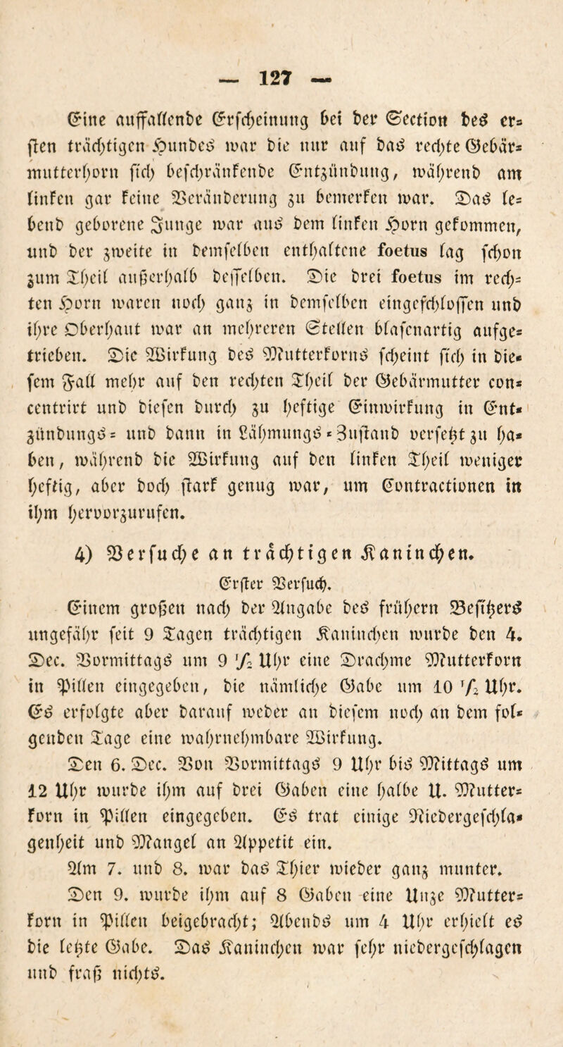 Grine auffallenbe (£rfd;einung bei ber Sectiott beS cr= ften trädjtigen Ämnbec? mar t)ie mir auf ba£ redjte (Gebar* mutterhorn ffd> befdjränFenbe Gmtgünbuug, mäl;renb am liuFen gar Feine Veränberung 311 bemerFen mar. Sa$ le= benb geborene Sunge mar and bem linFeit £orn gefommen, unb ber gwette in bemfelben enthaltene foetus lag fd>on gum Sl;eil außerhalb beffelben. Sie brei foetus im rech- ten jporn mären nüfl) gang in bemfelben eingefd)loflen unb ihre Oberhaut mar an mehreren Stellen bfafenartig auf ge* trieben. Sie SBirFung bed GDtutterFornd fd;eint ftd) in bie* fern Jalt mehr auf ben rechten SI)eil ber (Gebärmutter con* centrirt unb biefen burri) gu heftige (GinmirFung in (£nt* günbungd* unb bann in ßähmungd * Bufianb nerfe^tgu (ja* ben, mahrenb bie SßirFmtg auf ben tinFen $he^ meniger heftig, aber bod) ftarF genug mar, um (Jontractionen itt il;m heroorgurufen. 4) 23erfuche an trächtigen Kaninchen. @r(ter Verfudj. Einern großen nad) ber Angabe bed frühem SBefi^er^ ungefähr feit 9 Sagen träd;tigen Kaninchen mürbe ben 4. Sec. Vormittage? um 9 % Uhr eine Srad>me Gftutterforn in Ritten eingegeben, bie nämlid;e (Gabe um 10 r/*2 Uhr* <5d erfolgte aber baranf meber an biefem nod; an bem fol* genben Sage eine mahrnehmbare SBirFung. Sen 6. Sec. Von Vormittagd 9 Uhr bid Gftittagd um 12 Uhr mürbe ihm auf brei (Gaben eine halbe U. G3?utter* Forn in Rillen eingegeben. Sd trat einige GUebergefd)la* genl;eit unb Mangel an Appetit ein. 2lm 7. unb 8. mar bad Sljier mieber gang munter. Sen 9. mürbe il;m auf 8 (Gaben eine Unge G)?utter* Font in Spillen beigebrad;t; Stbeubd um 4 Uhr erhielt ed bie le^te (Gabe. Sad Kaninchen mar fel;r niebergefchlagett unb fraß nid)td.